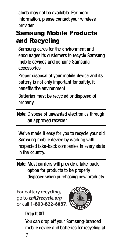 7alerts may not be available. For more information, please contact your wireless provider.Samsung Mobile Products and RecyclingSamsung cares for the environment and encourages its customers to recycle Samsung mobile devices and genuine Samsung accessories.Proper disposal of your mobile device and its battery is not only important for safety, it benefits the environment. Batteries must be recycled or disposed of properly.Note: Dispose of unwanted electronics through an approved recycler.We&apos;ve made it easy for you to recycle your old Samsung mobile device by working with respected take-back companies in every state in the country.Note: Most carriers will provide a take-back option for products to be properly disposed when purchasing new products. Drop It OffYou can drop off your Samsung-branded mobile device and batteries for recycling at For battery recycling, go to call2recycle.org or call 1-800-822-8837.