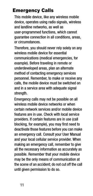 11Emergency CallsThis mobile device, like any wireless mobile device, operates using radio signals, wireless and landline networks, as well as user-programmed functions, which cannot guarantee connection in all conditions, areas, or circumstances. Therefore, you should never rely solely on any wireless mobile device for essential communications (medical emergencies, for example). Before traveling in remote or underdeveloped areas, plan an alternate method of contacting emergency services personnel. Remember, to make or receive any calls, the mobile device must be switched on and in a service area with adequate signal strength.Emergency calls may not be possible on all wireless mobile device networks or when certain network services and/or mobile device features are in use. Check with local service providers. If certain features are in use (call blocking, for example), you may first need to deactivate those features before you can make an emergency call. Consult your User Manual and your local cellular service provider. When making an emergency call, remember to give all the necessary information as accurately as possible. Remember that your mobile device may be the only means of communication at the scene of an accident; do not cut off the call until given permission to do so. 