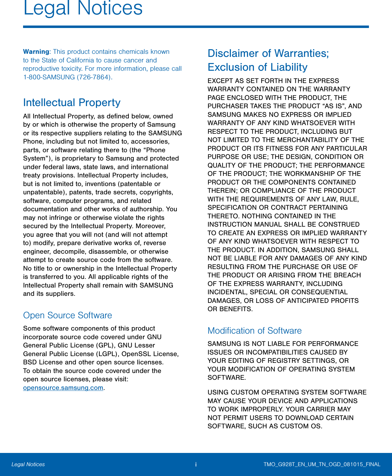 i Legal Notices Legal Notices  Warning: This product contains chemicals known to the State of California to cause cancer and reproductive toxicity. For more information, please call 1-800-SAMSUNG (726-7864). Intellectual Property All Intellectual Property, as deﬁned below, owned by or which is otherwise the property of Samsung or its respective suppliers relating to the SAMSUNG Phone, including but not limited to, accessories, parts, or software relating there to (the “Phone System”), is proprietary to Samsung and protected under federal laws, state laws, and international treaty provisions. Intellectual Property includes, but is not limited to, inventions (patentable or unpatentable), patents, trade secrets, copyrights, software, computer programs, and related documentation and other works of authorship. You may not infringe or otherwise violate the rights secured by the Intellectual Property. Moreover, you agree that you will not (and will not attempt to) modify, prepare derivative works of, reverse engineer, decompile, disassemble, or otherwise attempt to create source code from the software. No title to or ownership in the Intellectual Property is transferred to you. All applicable rights of the Intellectual Property shall remain with SAMSUNG and its suppliers. Open Source Software Some software components of this product  incorporate source code covered under GNU  General Public License (GPL), GNU Lesser  GeneralPublic License (LGPL), OpenSSL License,  BSD License and other open source licenses.  Toobtain the source code covered under the  opensource licenses, please visit:  opensource.samsung.com.  Disclaimer of Warranties; Exclusion of Liability EXCEPT AS SET FORTH IN THE EXPRESS WARRANTY CONTAINED ON THE WARRANTY PAGE ENCLOSED WITH THE PRODUCT, THE PURCHASER TAKES THE PRODUCT “AS IS”, AND SAMSUNG MAKES NO EXPRESS OR IMPLIED WARRANTY OF ANY KIND WHATSOEVER WITH RESPECT TO THE PRODUCT, INCLUDING BUT NOT LIMITED TO THE MERCHANTABILITY OF THE PRODUCT OR ITS FITNESS FOR ANY PARTICULAR PURPOSE OR USE; THE DESIGN, CONDITION OR QUALITY OF THE PRODUCT; THE PERFORMANCE OF THE PRODUCT; THE WORKMANSHIP OF THE PRODUCT OR THE COMPONENTS CONTAINED THEREIN; OR COMPLIANCE OF THE PRODUCT WITH THE REQUIREMENTS OF ANY LAW, RULE, SPECIFICATION OR CONTRACT PERTAINING THERETO. NOTHING CONTAINED IN THE INSTRUCTION MANUAL SHALL BE CONSTRUED TO CREATE AN EXPRESS OR IMPLIED WARRANTY OF ANY KIND WHATSOEVER WITH RESPECT TO THE PRODUCT. IN ADDITION, SAMSUNG SHALL NOT BE LIABLE FOR ANY DAMAGES OF ANY KIND RESULTING FROM THE PURCHASE OR USE OF THE PRODUCT OR ARISING FROM THE BREACH OF THE EXPRESS WARRANTY, INCLUDING INCIDENTAL, SPECIAL OR CONSEQUENTIAL DAMAGES, OR LOSS OF ANTICIPATED PROFITS OR BENEFITS. Modiﬁcation of Software SAMSUNG IS NOT LIABLE FOR PERFORMANCE ISSUES OR INCOMPATIBILITIES CAUSED BY YOUR EDITING OF REGISTRY SETTINGS, OR YOUR MODIFICATION OF OPERATING SYSTEM SOFTWARE. USING CUSTOM OPERATING SYSTEM SOFTWARE MAY CAUSE YOUR DEVICE AND APPLICATIONS TO WORK IMPROPERLY. YOUR CARRIER MAY NOT PERMIT USERS TO DOWNLOAD CERTAIN SOFTWARE, SUCH AS CUSTOM OS. TMO_G928T_EN_UM_TN_OGD_081015_FINAL 