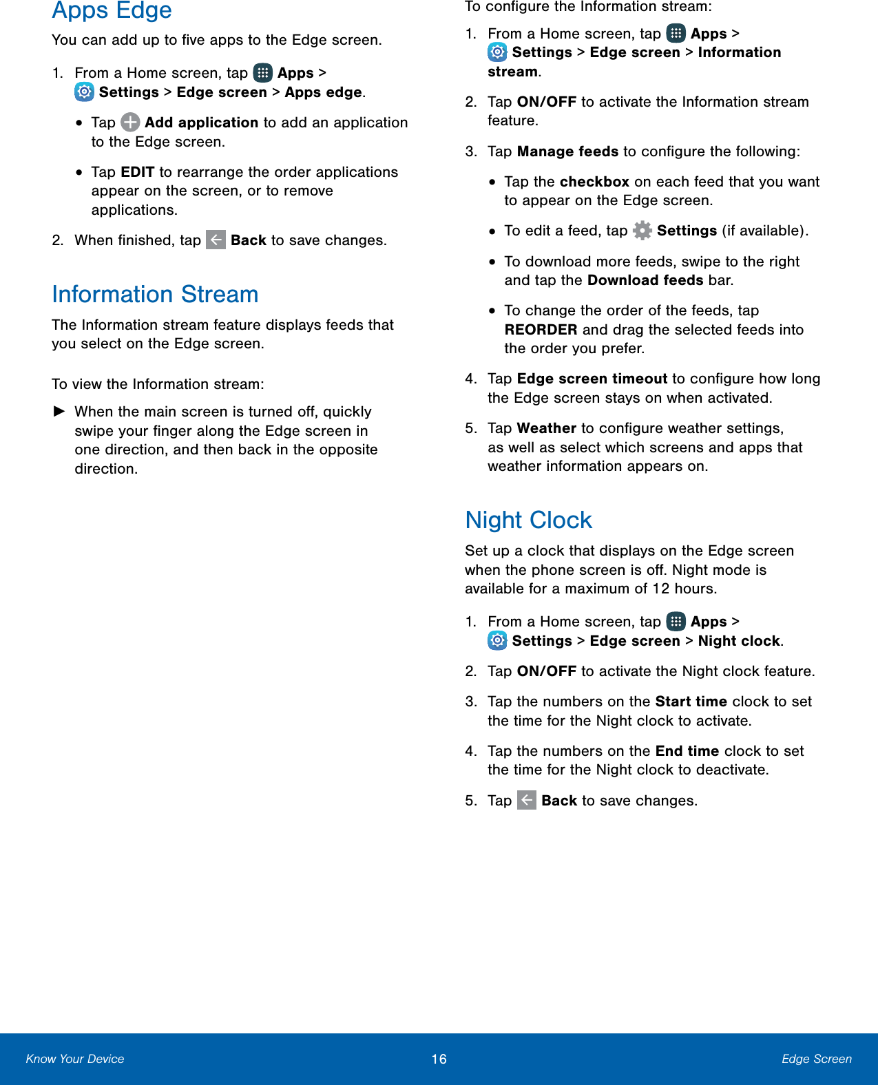                    Apps Edge You can add up to ﬁve apps to the Edge screen. 1.  From a Home screen, tap   Apps &gt; Settings &gt; Edge screen &gt; Apps edge. •  Tap   Add application to add an application to the Edge screen. •  Tap EDIT to rearrange the order applications appear on the screen, or to remove applications. 2.  When ﬁnished, tap   Back to savechanges. Information Stream The Information stream feature displays feeds that you select on the Edge screen. To view the Information stream: ►  When the main screen is turned oﬀ, quickly swipe your ﬁnger along the Edge screen in one direction, and then back in the opposite direction. To conﬁgure the Information stream: 1.  From a Home screen, tap   Apps &gt; Settings &gt; Edge screen &gt; Information stream. 2.   Tap ON/OFF to activate the Information stream feature. 3.  Tap Manage feeds to conﬁgure the following: •  Tap the checkbox on each feed that you want to appear on the Edge screen. •  To edit a feed, tap   Settings (if available). •  To download more feeds, swipe to the right and tap the Download feeds bar. •  To change the order of the feeds, tap REORDER and drag the selected feeds into the order you prefer. 4.  Tap Edge screen timeout to conﬁgure how long the Edge screen stays on when activated. 5.  Tap Weather to conﬁgure weather settings, as well as select which screens and apps that weather information appears on. Night Clock Set up a clock that displays on the Edge screen when the phone screen is oﬀ. Night mode is available for a maximum of 12 hours. 1.  From a Home screen, tap   Apps &gt; Settings &gt; Edge screen &gt; Night clock. 2.  Tap ON/OFF to activate the Nightclock feature. 3.  Tap the numbers on the Start time clock to set the time for the Night clock to activate. 4.  Tap the numbers on the End time clock to set the time for the Night clock to deactivate. 5.  Tap   Back to savechanges. Know Your Device  16   Edge Screen 