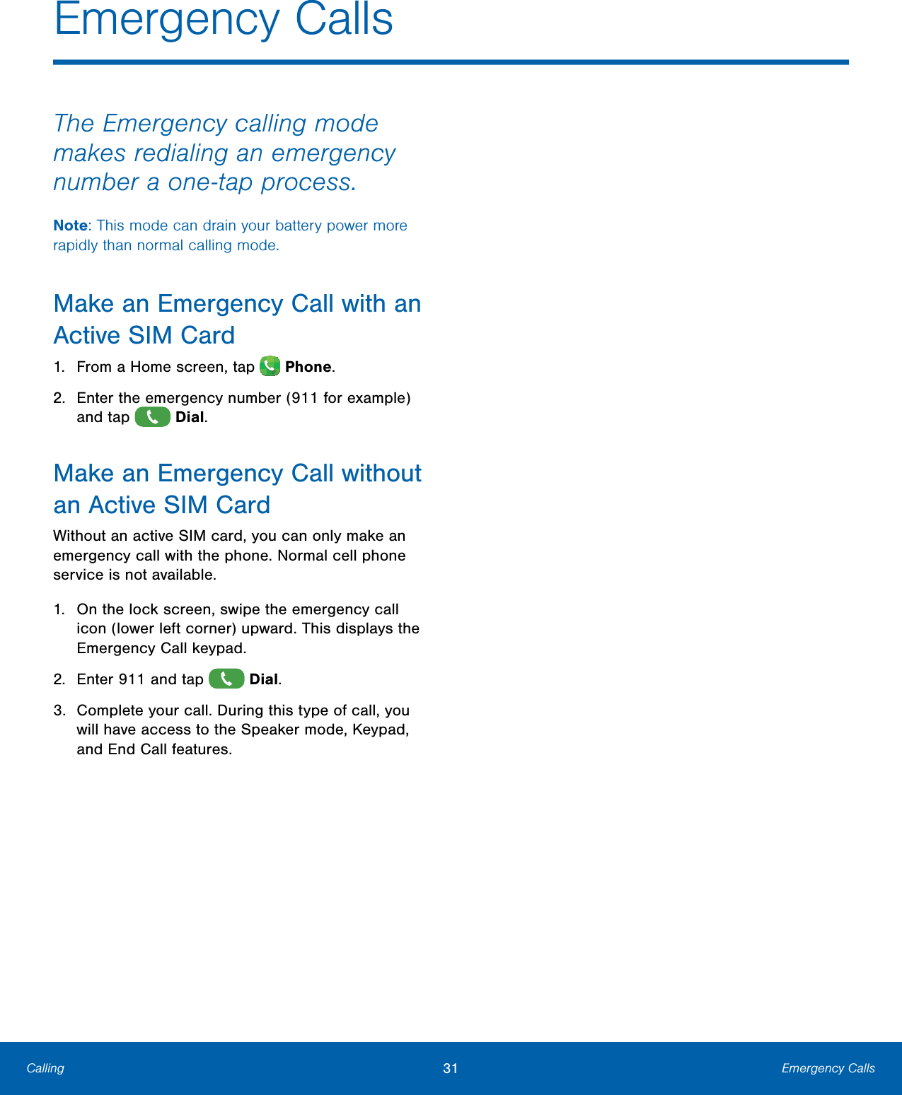        Emergency Calls  The Emergency calling mode makes redialing an emergency number a one-tap process. Note: This mode can drain your battery power more rapidly than normal calling mode. Make an Emergency Call with an Active SIMCard 1.  From a Home screen, tap   Phone. 2.   Enter the emergency number (911 for example) and tap   Dial. Make an Emergency Call without an Active SIMCard Without an active SIM card, you can only make an emergency call with the phone. Normal cell phone service is not available. 1.   On the lock screen, swipe the emergency call icon (lower left corner) upward. This displays the Emergency Call keypad. 2.  Enter 911 and tap   Dial. 3.  Complete your call. During this type of call, you will have access to the Speaker mode, Keypad, and End Call features. Calling   31  Emergency Calls 