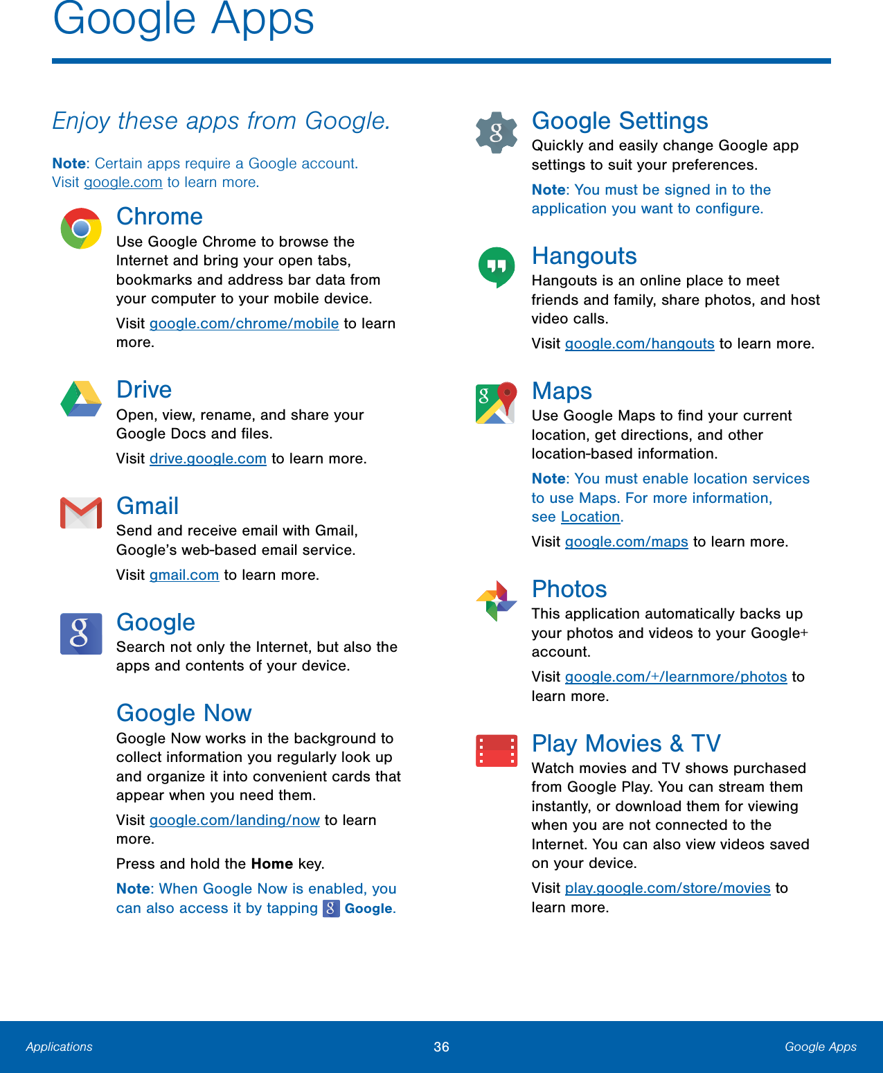 36  Google Apps Applications  Google Apps  Enjoy these apps from Google. Note: Certain apps require a Google account.  Visit google.com to learn more. Chrome Use Google Chrome to browse the Internet and bring your open tabs, bookmarks and address bar data from your computer to your mobile device. Visit google.com/chrome/mobile to learn more. Drive Open, view, rename, and share your  Google Docs and ﬁles.  Visit drive.google.com to learn more.  Gmail Send and receive email with Gmail, Google’s web-based email service. Visit gmail.com to learn more. Google Search not only the Internet, but also the apps and contents of your device. Google Now Google Now works in the background to  collect information you regularly look up  and organize it into convenient cards that  appear when you need them.  Visit google.com/landing/now to learn  more.  Press and hold the Home key.  Note: When Google Now is enabled, you  can also access it by tapping    Google. Google Settings Quickly and easily change Google app settings to suit your preferences. Note: You must be signed in to the application you want to conﬁgure. Hangouts Hangouts is an online place to meet friends and family, share photos, and host video calls. Visit google.com/hangouts to learn more. Maps Use Google Maps to ﬁnd your current location, get directions, and other location-based information. Note: You must enable location services to use Maps. For more information, seeLocation. Visit google.com/maps to learn more. Photos This application automatically backs up your photos and videos to your Google+ account. Visit google.com/+/learnmore/photos to learn more. Play Movies &amp; TV Watch movies and TV shows purchased from Google Play. You can stream them instantly, or download them for viewing when you are not connected to the Internet. You can also view videos saved on your device. Visit play.google.com/store/movies to learn more. 