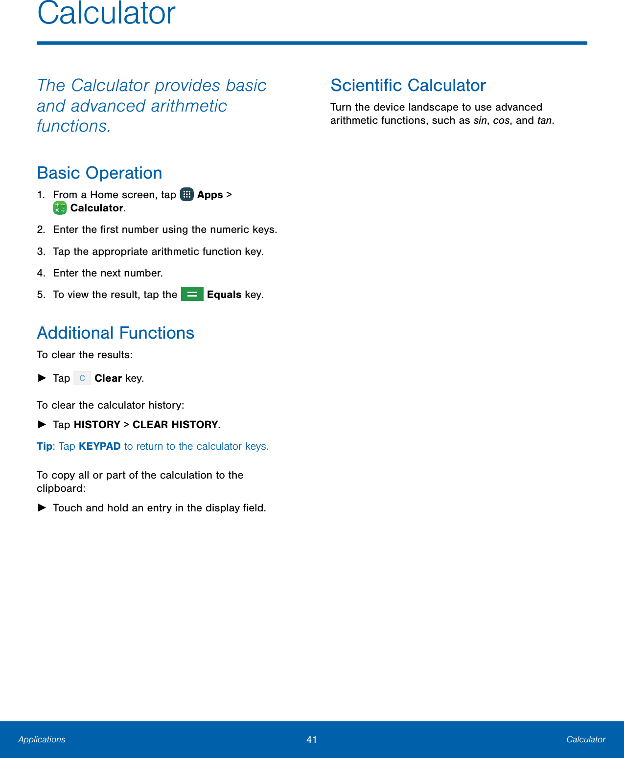 41  Calculator Applications        Calculator  The Calculator provides basic and advanced arithmetic functions. Basic Operation 1.  From a Home screen, tap   Apps &gt; Calculator. 2.  Enter the ﬁrst number using the numeric keys. 3.  Tap the appropriate arithmetic function key. 4.  Enter the next number. 5.  To view the result, tap the   Equals key. Additional Functions To clear the results: ► Tap   Clear key. To clear the calculator history: ► Tap HISTORY &gt; CLEARHISTORY. Tip: Tap KEYPAD to return to the calculator keys. To copy all or part of the calculation to the clipboard: ► Touch and hold an entry in the displayﬁeld. Scientiﬁc Calculator Turn the device landscape to use advanced arithmetic functions, such as sin, cos, and tan. 