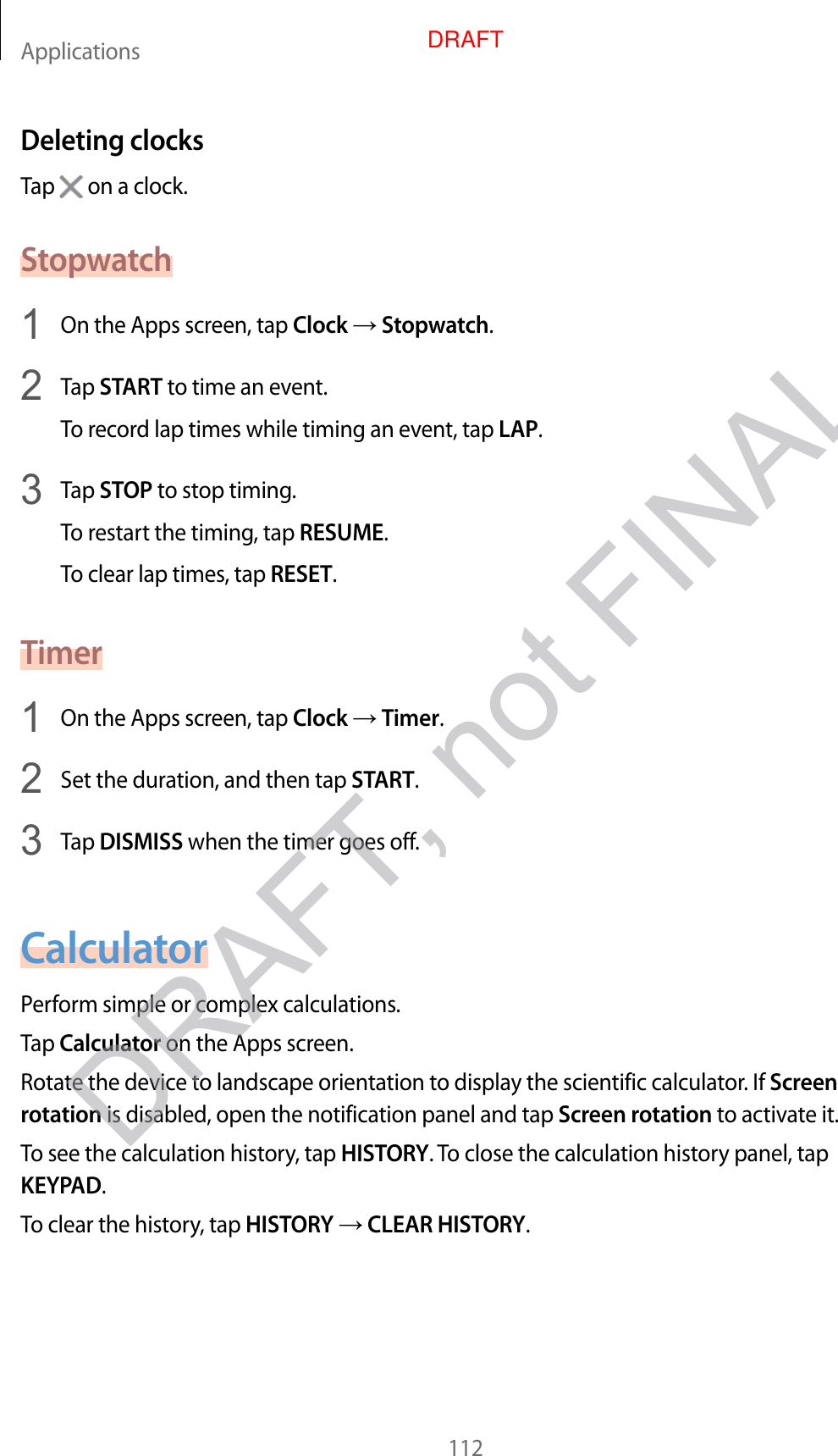 Applications112Deleting clocksTap   on a clock.Stopwatch1  On the Apps screen, tap Clock  Stopwatch.2  Tap START to time an even t.To recor d lap times while timing an ev en t, tap LAP.3  Tap STOP to stop timing .To restart the timing, tap RESUME.To clear lap times, tap RESET.Timer1  On the Apps screen, tap Clock  Timer.2  Set the duration, and then tap START.3  Tap DISMISS when the timer goes off.CalculatorP erform simple or complex calculations .Tap Calculator on the Apps screen.Rotate the device t o landscape orientation t o display the scien tific calculat or. If Screen rotation is disabled, open the notification panel and tap Screen rota tion to activate it.To see the calculation history , tap HISTORY. To close the calculation history panel, tap KEYPAD.To clear the history, tap HISTORY  CLEAR HISTORY.DRAFT, not FINALDRAFT