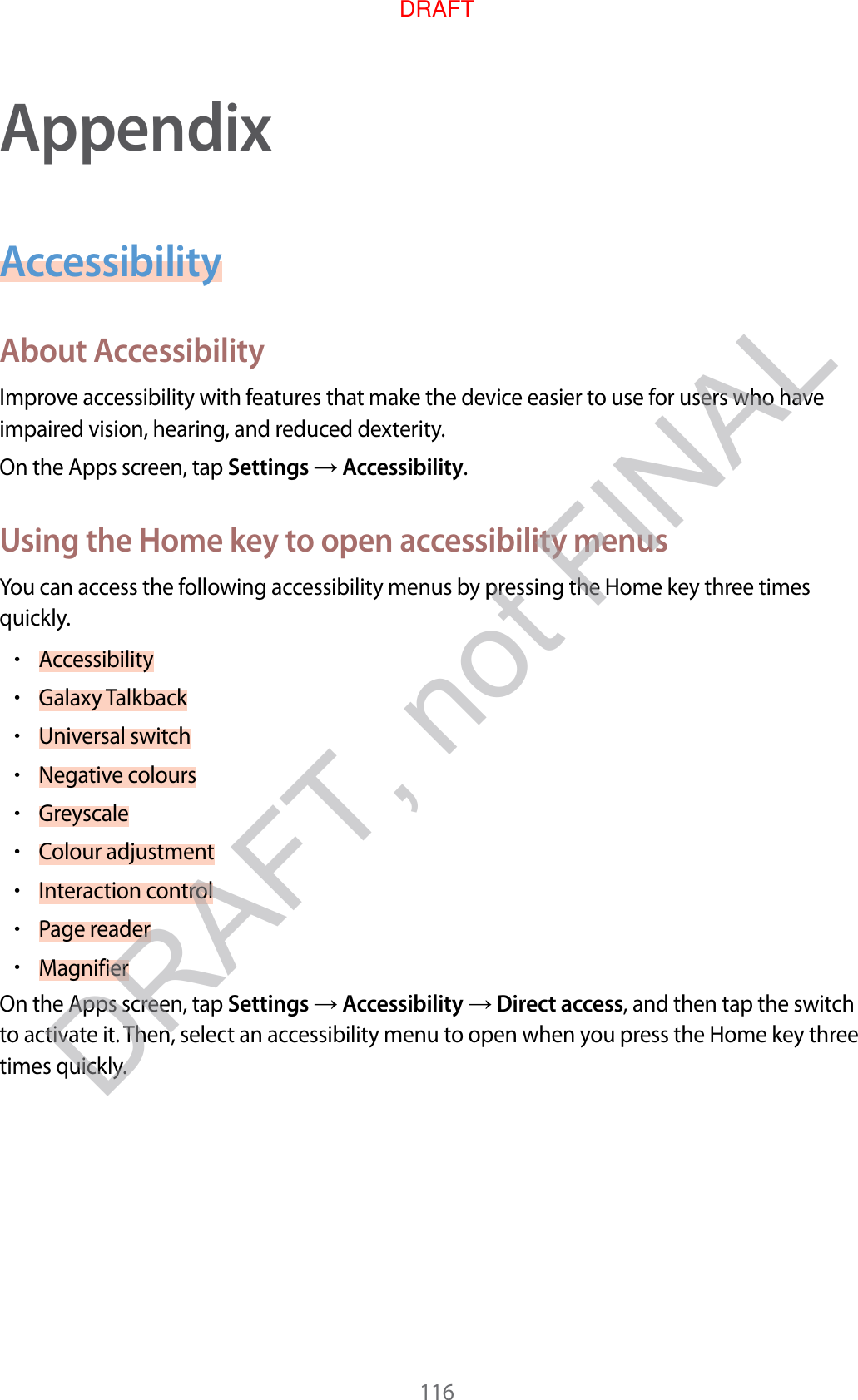 116AppendixAccessibilityAbout A c c essibilityImprove ac c essibility with featur es tha t make the device easier t o use f or users who ha v e impaired vision, hearing , and r educed de xterity.On the Apps screen, tap Settings  Accessibility.Using the Home k ey t o open ac c essibility menusYou can access the follo wing acc essibility menus by pr essing the Home key thr ee times quickly.•Accessibility•Galaxy T alkback•Universal switch•Negative c olours•Greyscale•Colour adjustment•Interaction control•P age r eader•MagnifierOn the Apps screen, tap Settings  Accessibility  Direct access, and then tap the switch to activate it. T hen, select an accessibility menu to open when you pr ess the Home key thr ee times quickly .DRAFT, not FINALDRAFT