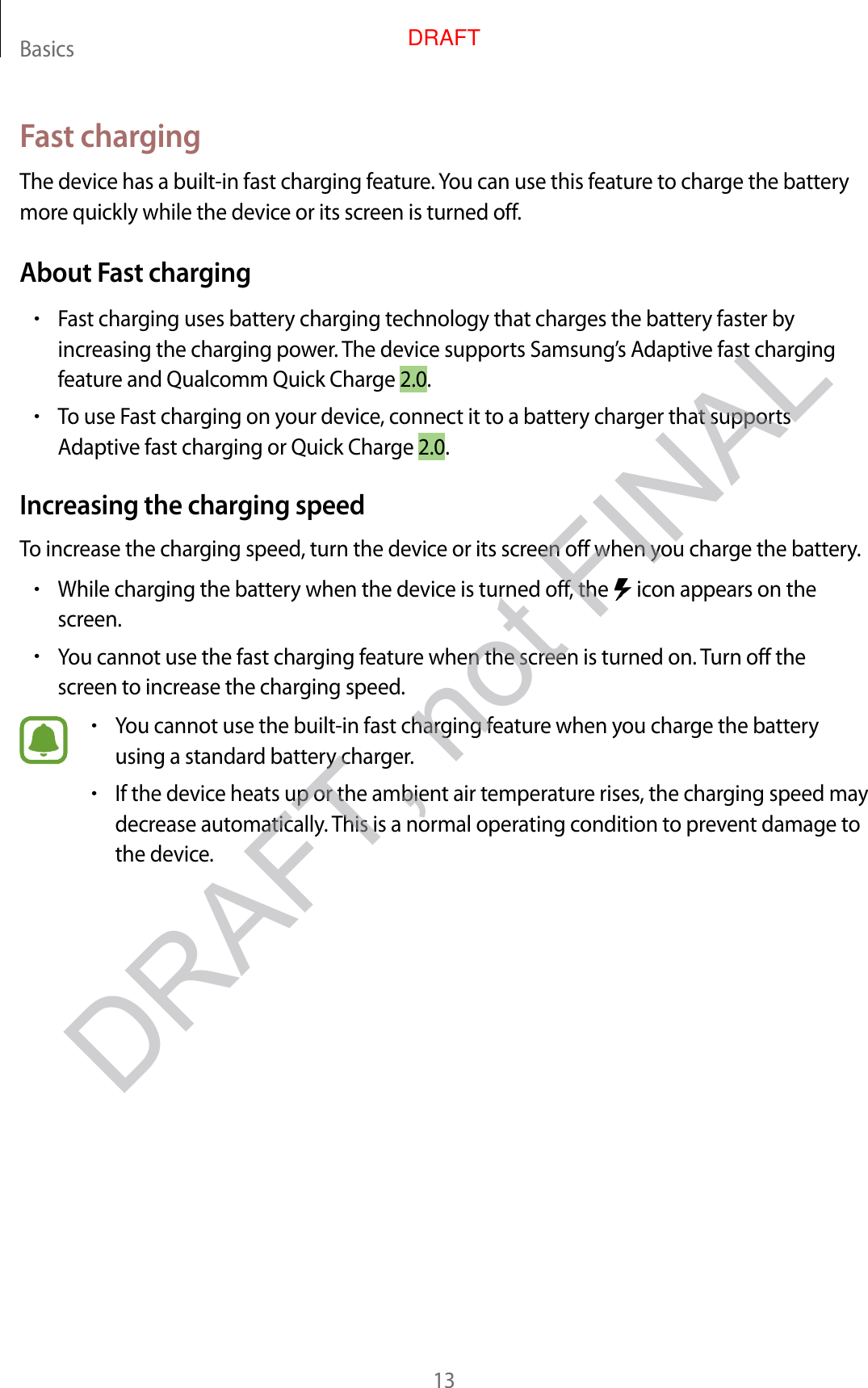 Basics13Fast chargingThe device has a built -in fast charg ing f ea tur e . You can use this featur e to char ge the batt ery more quickly while the device or its screen is turned off.About Fast charging•Fast charg ing uses batt ery charging technology that charges the ba ttery faster by increasing the char ging po w er. The device supports Samsung ’s Adaptiv e fast char ging featur e and Qualc omm Quick Charge 2.0.•To use Fast charg ing on y our device, connect it to a batt ery charger that supports Adaptiv e fast char ging or Quick Char ge 2.0.Increasing the charg ing speedTo increase the char ging speed , turn the device or its scr een off when y ou char ge the ba ttery.•While charg ing the batt ery when the device is turned off , the   icon appears on the screen.•You cannot use the fast charging featur e when the screen is turned on.  Turn off the screen to incr ease the char g ing speed .•You cannot use the built-in fast charging f eatur e when y ou char ge the batt ery using a standard batt ery charger.•If the device heats up or the ambient air tempera tur e rises, the char g ing speed ma y decrease automa tically. T his is a normal operating c ondition to pr ev en t damage to the device .DRAFT, not FINALDRAFT
