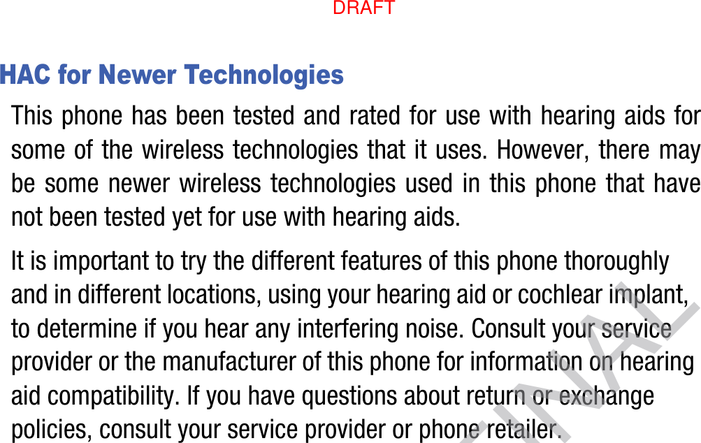 HAC for Newer TechnologiesThis phone has been tested and rated for use with hearing aids for some of the wireless technologies that it uses. However, there may be some newer wireless technologies used in this phone that have not been tested yet for use with hearing aids. It is important to try the different features of this phone thoroughly and in different locations, using your hearing aid or cochlear implant, to determine if you hear any interfering noise. Consult your service provider or the manufacturer of this phone for information on hearing aid compatibility. If you have questions about return or exchange policies, consult your service provider or phone retailer.DRAFT, not FINALDRAFT