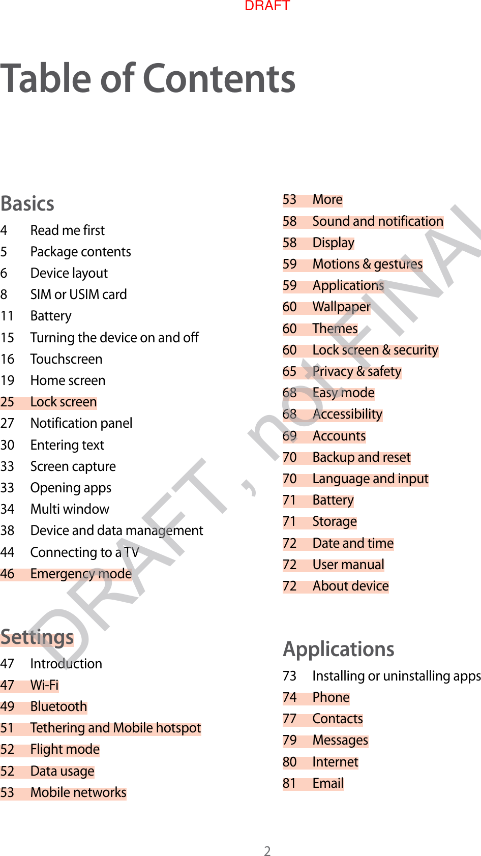 2Table of C on t entsBasics4  Read me first5  P ackage conten ts6  Device lay out8  SIM or USIM card11 Battery15 Turning the device on and off16 Touchscreen19 Home screen25 Lock scr een27 Notification panel30 Entering text33 Screen capture33 Opening apps34 Multi window38 Device and data management44 Connecting to a TV46 Emergency modeSettings47 Introduction47 Wi-Fi49 Bluetooth51 Tethering and Mobile hotspot52 Fligh t mode52 Data usage53 Mobile networks53 More58 Sound and notification58 Display59 Motions &amp; gestures59 Applications60 Wallpaper60 Themes60 Lock scr een &amp; security65 Privacy &amp; safety68 Easy mode68 Accessibility69 Accounts70 Backup and reset70 Language and input71 Battery71 Storage72 Date and time72 User manual72 About deviceApplications73 Installing or uninstalling apps74 Phone77 Contacts79 Messages80 Internet81 EmailDRAFT, not FINALDRAFT