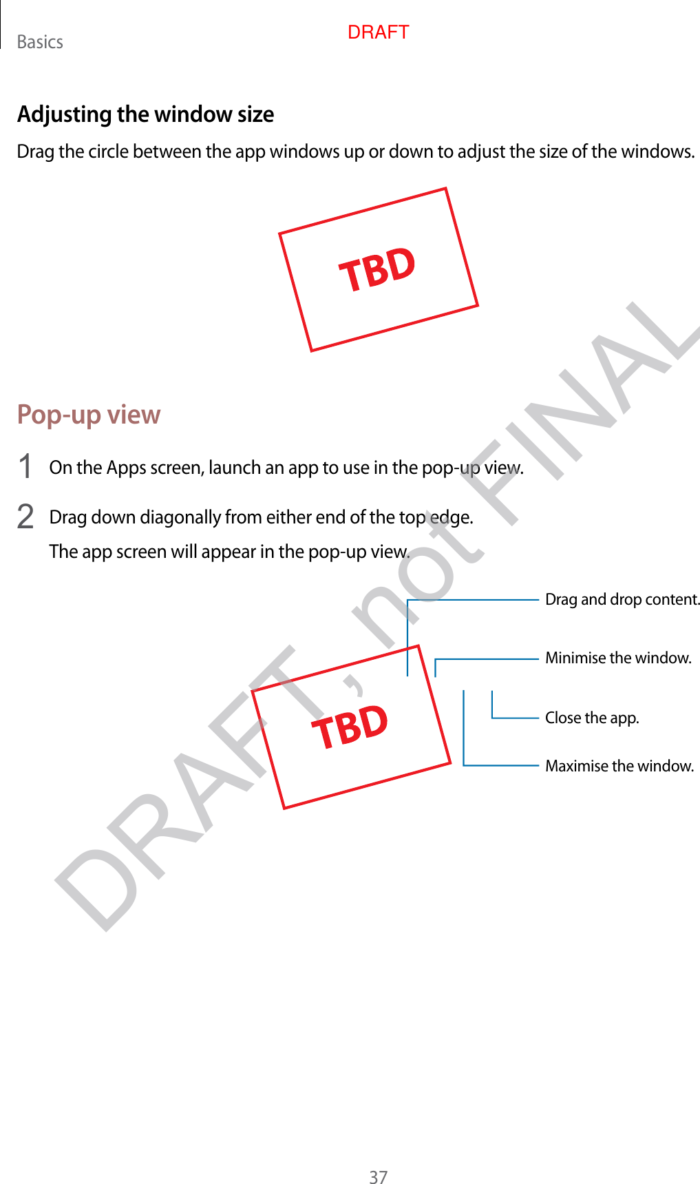 Basics37Adjusting the windo w siz eDrag the circle between the app windo w s up or down t o adjust the siz e of the window s .Pop-up view1  On the Apps screen, launch an app t o use in the pop-up view.2  Drag down diagonally fr om either end of the t op edge .The app screen will appear in the pop-up view.Minimise the window.Close the app .Maximise the window.Drag and drop c ont ent.DRAFT, not FINALDRAFT
