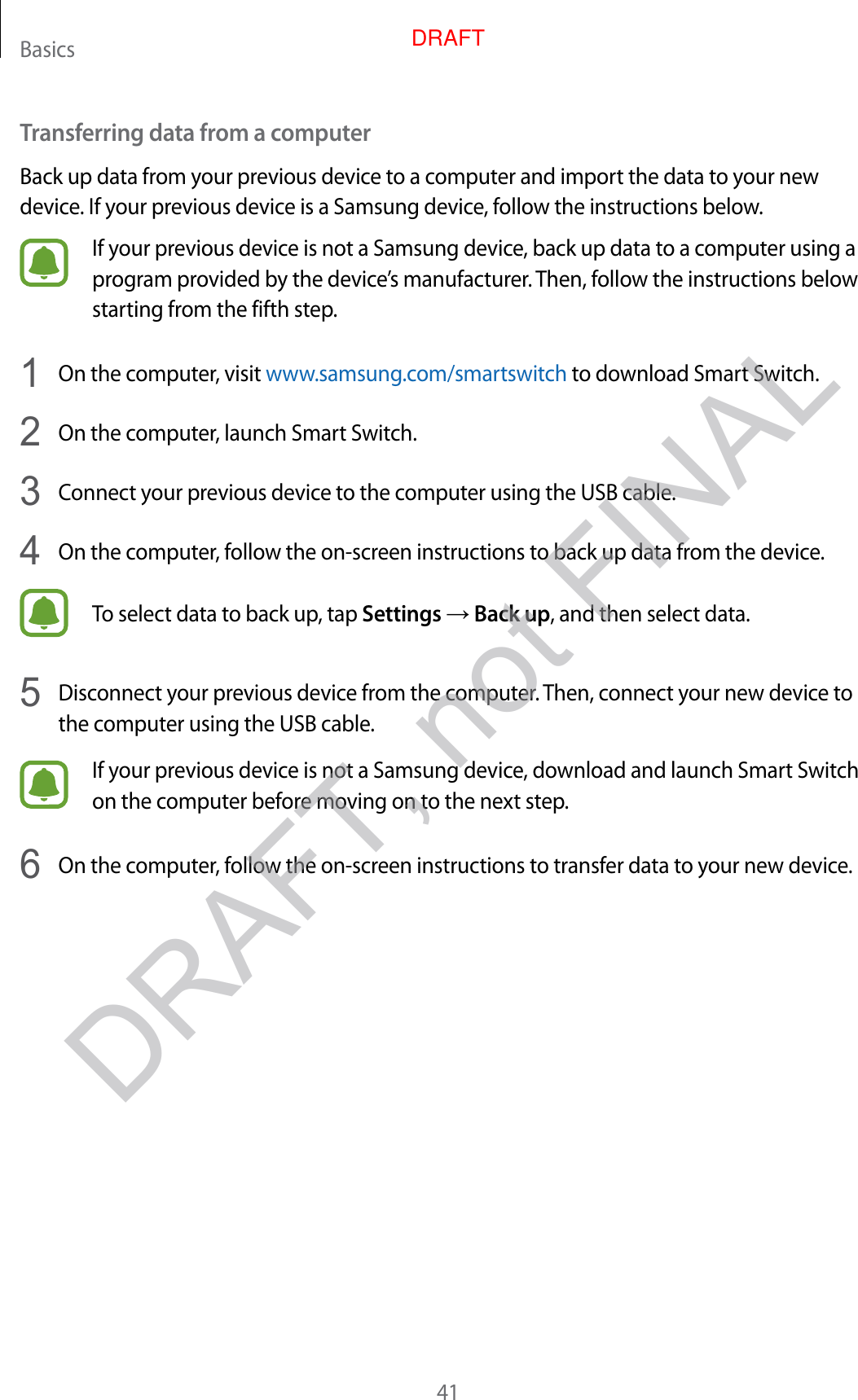 Basics41Transferring data fr om a c omputerBack up data from y our pr evious devic e to a c omput er and import the data to your new device . If your pr evious device is a Samsung device, follow the instructions below.If your previous device is not a Samsung devic e , back up data t o a comput er using a progr am pr o vided by the devic e’s manufacturer. T hen, f ollo w the instructions below starting from the fifth step.1  On the computer, visit www.samsung.com/smartswitch to download Smart Switch.2  On the computer, launch Smart Switch.3  Connect your pr evious device t o the comput er using the USB cable .4  On the computer, follow the on-scr een instructions to back up data fr om the device.To select data to back up , tap Settings → Back up, and then select data.5  Disconnect your previous devic e fr om the comput er. Then, connect your new device to the computer using the USB cable .If your previous device is not a Samsung devic e , do wnload and launch Smart Switch on the computer bef or e mo ving on t o the next step.6  On the computer, follow the on-scr een instructions to transf er da ta to y our new devic e .DRAFT, not FINALDRAFT