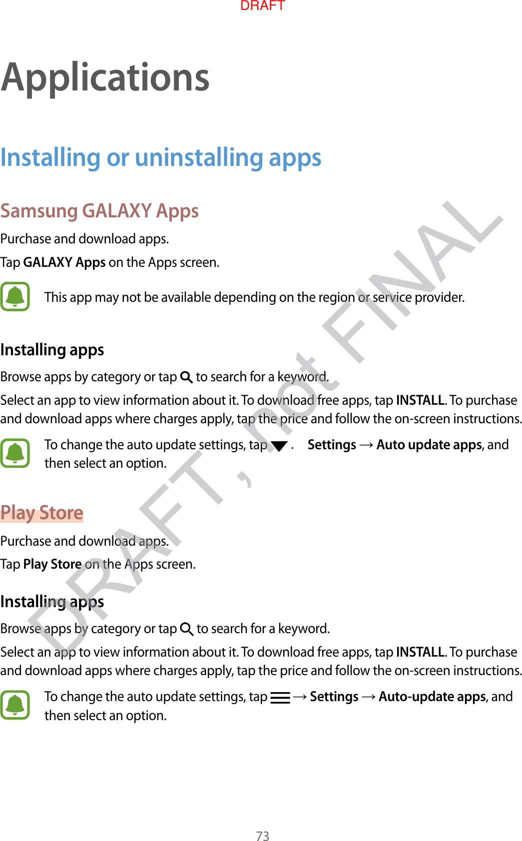73ApplicationsInstalling or uninstalling appsSamsung GALAXY AppsPur chase and do wnload apps .Tap GALAXY Apps on the Apps screen.This app may not be a vailable depending on the r eg ion or service provider.Installing appsBrow se apps b y cat egory or tap   to search for a keywor d .Select an app to view inf ormation about it. To download free apps, tap INSTALL. To purchase and download apps where char ges apply, tap the price and f ollo w the on-scr een instructions.To change the auto update settings , tap   . Settings  Aut o updat e apps, and then select an option.Pla y St orePur chase and do wnload apps .Tap Play St or e on the Apps screen.Installing appsBrow se apps b y cat egory or tap   to search for a keywor d .Select an app to view inf ormation about it. To download free apps, tap INSTALL. To purchase and download apps where char ges apply, tap the price and f ollo w the on-scr een instructions.To change the auto update settings , tap    Settings  Aut o-update apps, and then select an option.DRAFT, not FINALDRAFT