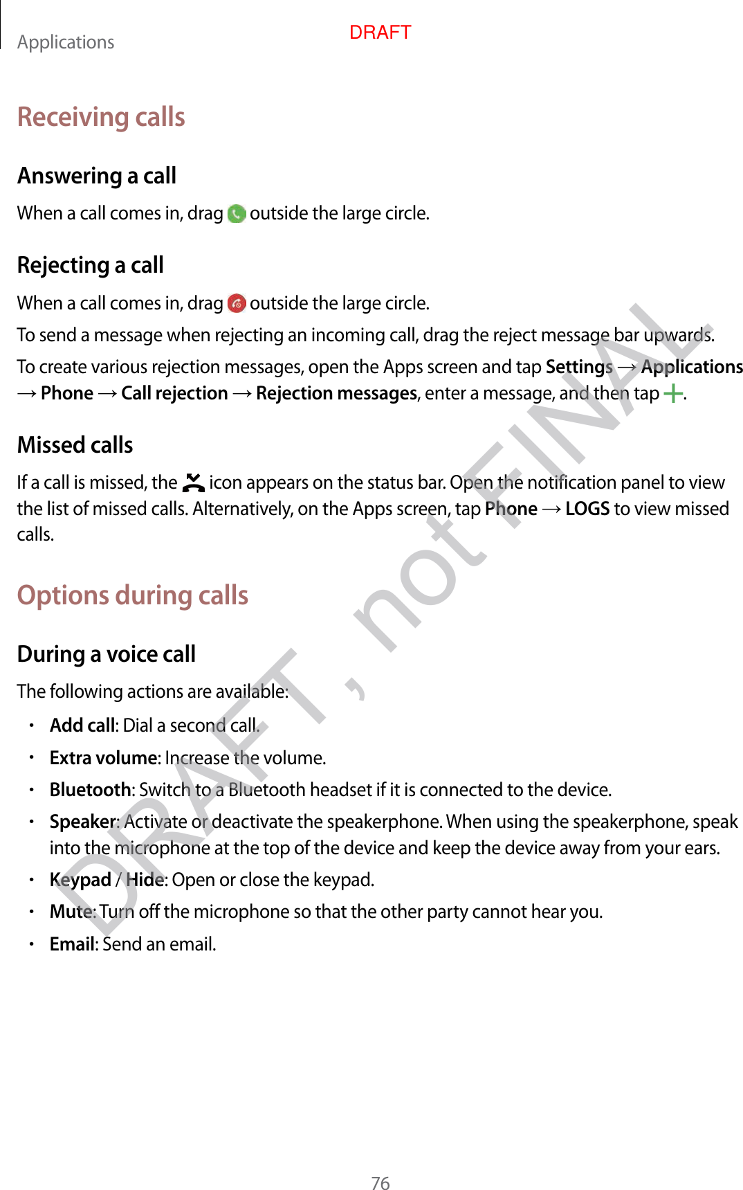 Applications76Receiving callsAnsw ering a callWhen a call comes in, drag   outside the large cir cle .Rejecting a callWhen a call comes in, drag   outside the large cir cle .To send a message when rejecting an incoming call, dr ag the r eject message bar upwards .To creat e various r ejection messages, open the Apps scr een and tap Settings  Applications  Phone  Call r ejection  Rejection messages, enter a message , and then tap  .Missed callsIf a call is missed, the   icon appears on the status bar. Open the notification panel t o view the list of missed calls. Alt ernativ ely, on the Apps scr een, tap Phone  LOGS to view missed calls.Options during callsDuring a voic e callThe f ollowing actions are a vailable:•Add call: Dial a second call.•Extra volume: Increase the volume .•Bluetooth: Switch t o a Bluetooth headset if it is c onnected to the device.•Speaker: Activate or deactivate the speakerphone . When using the speakerphone , speak into the micr ophone at the t op of the device and keep the devic e a wa y fr om y our ears .•Keypad / Hide: Open or close the keypad.•Mute: Turn off the microphone so tha t the other party cannot hear you.•Email: Send an email.DRAFT, not FINALDRAFT