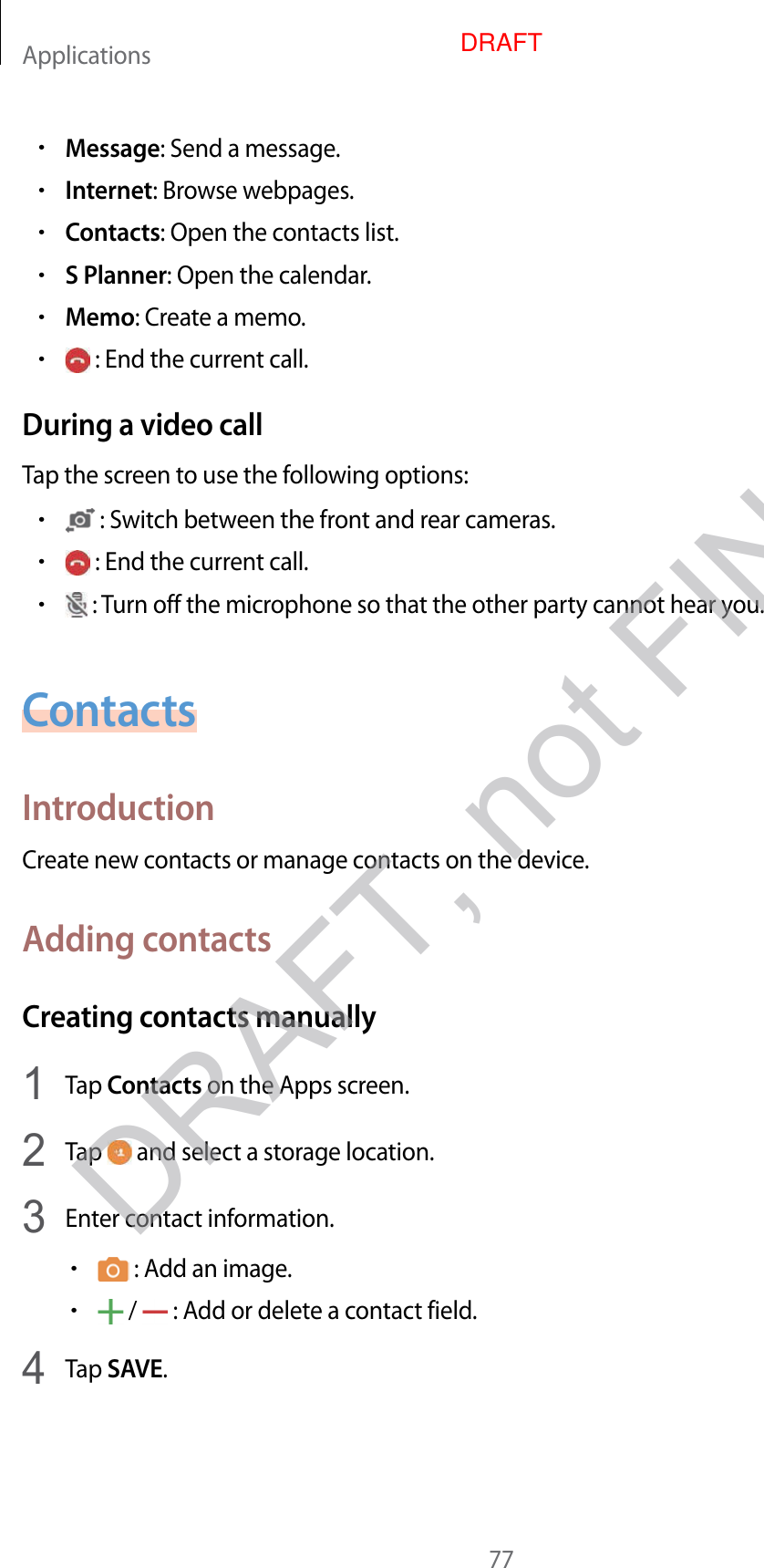 Applications77•Message: Send a message.•Internet: Brow se w ebpages .•Contacts: Open the contacts list.•S Planner: Open the calendar.•Memo: Creat e a memo.• : End the current call .During a video callTap the screen to use the f ollo wing options:• : Switch between the fr on t and r ear cameras .• : End the current call .• : Turn off the microphone so tha t the other party cannot hear you.ContactsIntroductionCreat e new c ontacts or manage contacts on the device.A dding con tactsCrea ting c ontacts manually1  Tap Contacts on the Apps screen.2  Tap   and select a storage location.3  Enter con tact information.• : Add an image .• /   : Add or delet e a con tact field.4  Tap SAVE.DRAFT, not FINALDRAFT