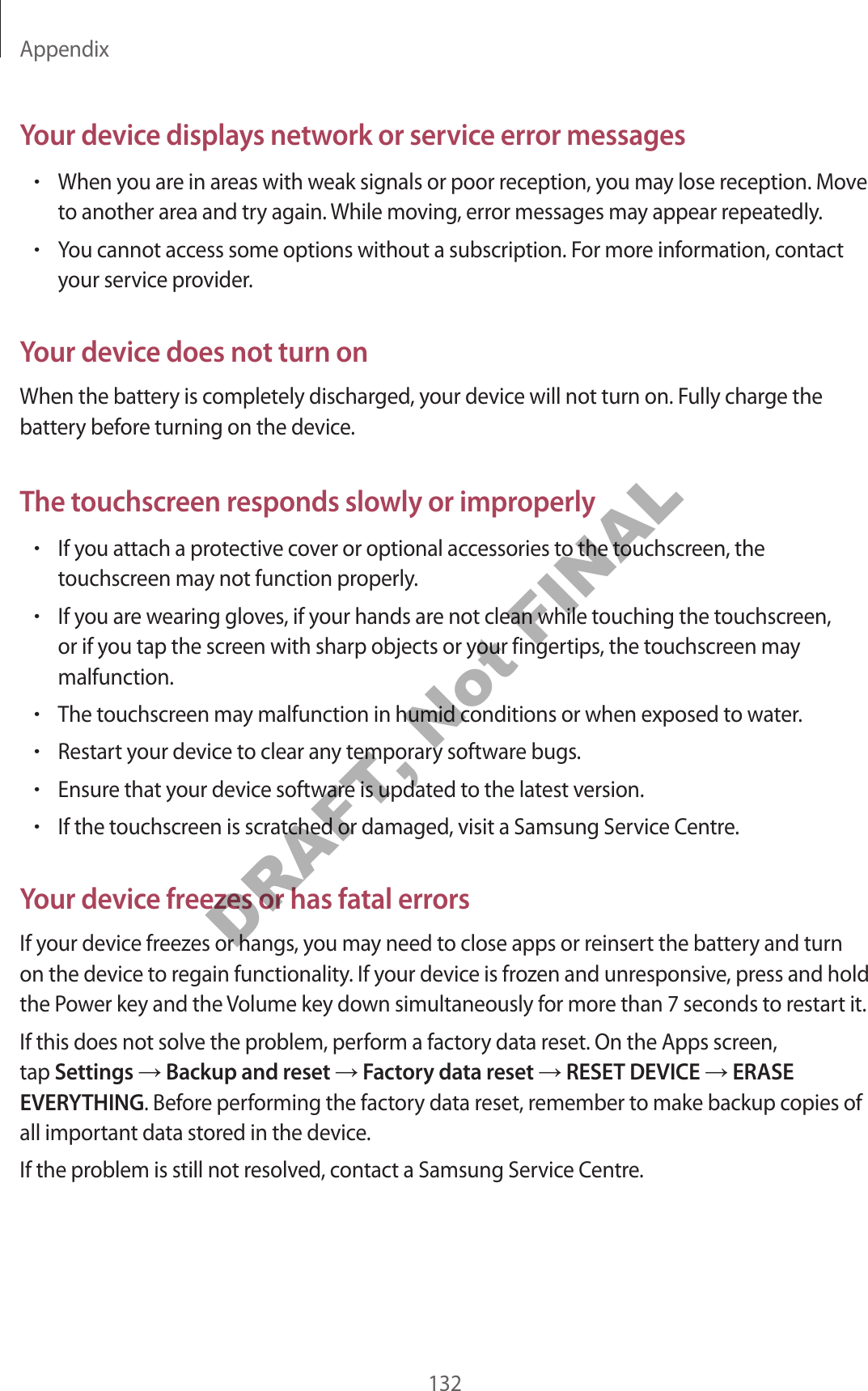 Appendix132Your devic e displa y s netw ork or service error messages•When you ar e in ar eas with w eak sig nals or poor r eception, y ou ma y lose r ec eption. Mov e to another area and try again.  W hile mo ving , err or messages ma y appear r epeat edly.•You cannot access some options without a subscription. F or mor e information, contact your service provider.Your devic e does not turn onWhen the battery is completely discharged , y our device will not turn on. Fully charge the battery before turning on the device .The t ouchscr een r esponds slowly or impr operly•If you attach a prot ective co v er or optional acc essories to the t ouchscr een, the touchscreen ma y not function properly.•If you are w earing glov es , if y our hands ar e not clean while t ouching the touchscr een, or if you tap the scr een with sharp objects or your fingertips, the t ouchscr een ma y malfunction.•The touchscr een ma y malfunction in humid conditions or when exposed to wa ter.•Restart your device t o clear an y tempor ary software bugs.•Ensure that y our devic e software is updated t o the lat est v ersion.•If the touchscreen is scrat ched or damaged , visit a Samsung Service C entr e .Your devic e fr eez es or has fatal err orsIf your device freez es or hangs , y ou ma y need t o close apps or r einsert the battery and turn on the device to r egain functionality. If your devic e is fr oz en and unr esponsiv e , pr ess and hold the P o w er key and the Volume key down simultaneously f or mor e than 7 sec onds to r estart it.If this does not solve the problem, perform a factory data r eset. On the Apps scr een, tap Settings  Backup and reset  Factory data reset  RESET DEVICE  ERASE EVERYTHING. Befor e performing the factory data r eset, r emember to make backup c opies of all important data stor ed in the devic e .If the problem is still not resolv ed , con tact a Samsung Service Centr e .DRAFT, Not FINAL