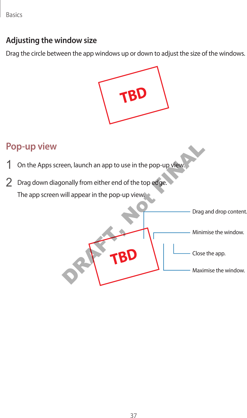 Basics37Adjusting the windo w siz eDrag the circle between the app windo w s up or down t o adjust the siz e of the window s .Pop-up view1  On the Apps screen, launch an app t o use in the pop-up view.2  Drag down diagonally fr om either end of the t op edge .The app screen will appear in the pop-up view.Minimise the window.Close the app .Maximise the window.Drag and drop c ont ent.DRAFT, Not FINAL