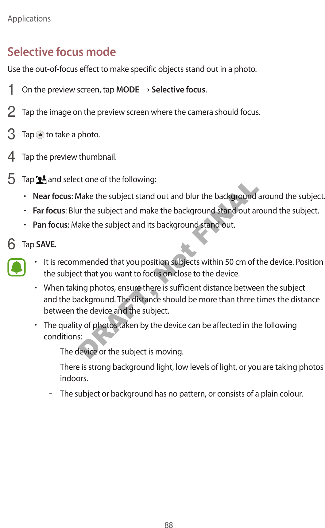 Applications88Selective f ocus modeUse the out-of-focus eff ect to make specific objects stand out in a photo .1  On the preview scr een, tap MODE  Selective f ocus.2  Tap the image on the preview screen wher e the camer a should f ocus .3  Tap   to take a photo .4  Tap the preview thumbnail.5  Tap   and select one of the following:•Near focus: Make the subject stand out and blur the backgr ound ar ound the subject.•Far focus: Blur the subject and make the background stand out around the subject.•P an f ocus: Make the subject and its backgr ound stand out.6  Tap SAVE.•It is recommended that you position subjects within 50 cm of the device . Position the subject that you want to focus on close to the device.•When taking photos, ensure ther e is sufficien t distance between the subject and the background . The distance should be more than thr ee times the distance between the device and the subject.•The quality of photos taken by the device can be affected in the f ollo wing conditions:–The device or the subject is moving .–There is str ong backg r ound light , low lev els of ligh t, or y ou ar e taking photos indoors.–The subject or background has no patt ern, or consists of a plain c olour.DRAFT, Not FINAL