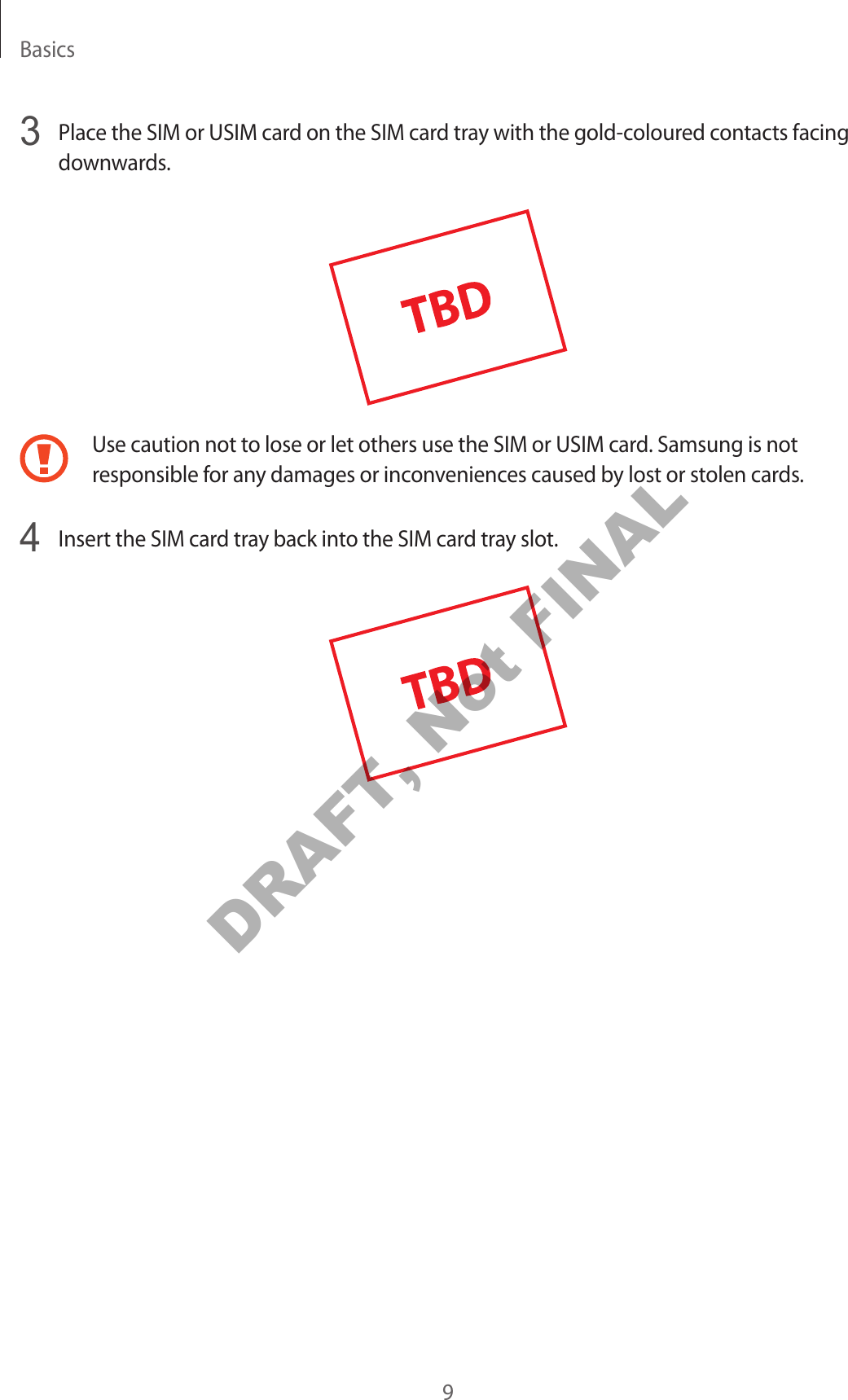 Basics93  Place the SIM or USIM car d on the SIM car d tra y with the gold-coloured c ontacts facing downwards.Use caution not to lose or let others use the SIM or USIM car d . Samsung is not responsible f or an y damages or inc on v enienc es caused b y lost or stolen car ds .4  Insert the SIM card tray back int o the SIM car d tr ay slot .DRAFT, Not FINAL