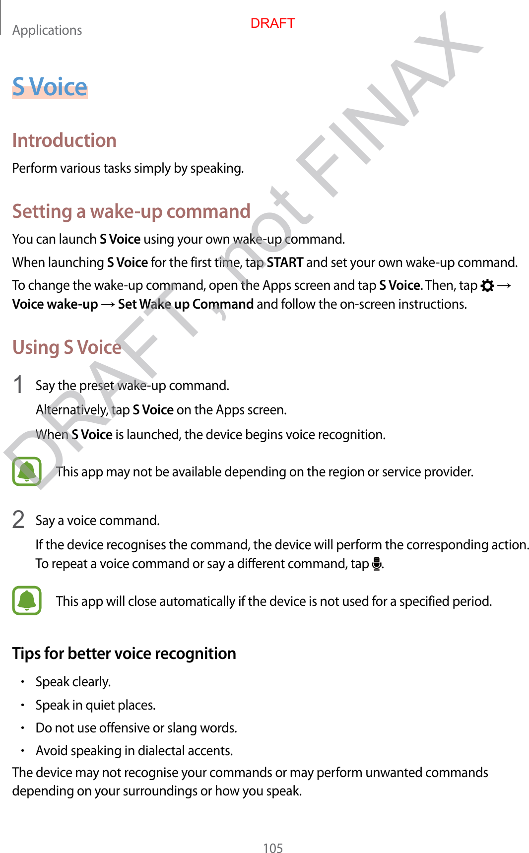 Applications105S VoiceIntroductionPerform various tasks simply by speaking.Setting a wake-up commandYou can launch S Voice using your own wake-up command.When launching S Voice for the first time, tap START and set your own wake-up command.To change the wake-up command, open the Apps screen and tap S Voice. Then, tap    Voice wake-up  Set Wake up Command and follow the on-screen instructions.Using S Voice1  Say the preset wake-up command.Alternatively, tap S Voice on the Apps screen.When S Voice is launched, the device begins voice recognition.This app may not be available depending on the region or service provider.2  Say a voice command.If the device recognises the command, the device will perform the corresponding action. To repeat a voice command or say a different command, tap  .This app will close automatically if the device is not used for a specified period.Tips for better voice recognition•Speak clearly.•Speak in quiet places.•Do not use offensive or slang words.•Avoid speaking in dialectal accents.The device may not recognise your commands or may perform unwanted commands depending on your surroundings or how you speak.DRAFTDRAFT, not FINAX