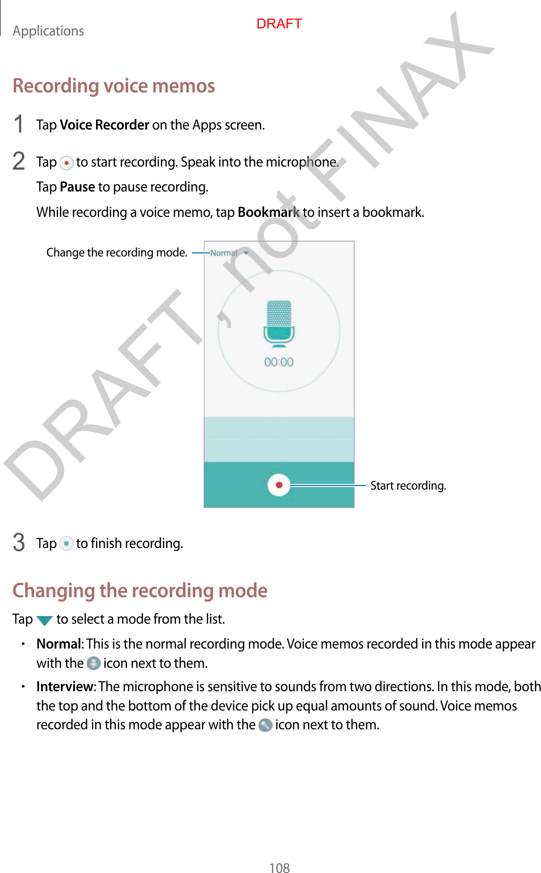 Applications108Recording voice memos1  Tap Voice Recorder on the Apps screen.2  Tap   to start recording. Speak into the microphone.Tap Pause to pause recording.While recording a voice memo, tap Bookmark to insert a bookmark.Change the recording mode.Start recording.3  Tap   to finish recording.Changing the recording modeTap   to select a mode from the list.•Normal: This is the normal recording mode. Voice memos recorded in this mode appear with the   icon next to them.•Interview: The microphone is sensitive to sounds from two directions. In this mode, both the top and the bottom of the device pick up equal amounts of sound. Voice memos recorded in this mode appear with the   icon next to them.DRAFTDRAFT, not FINAX