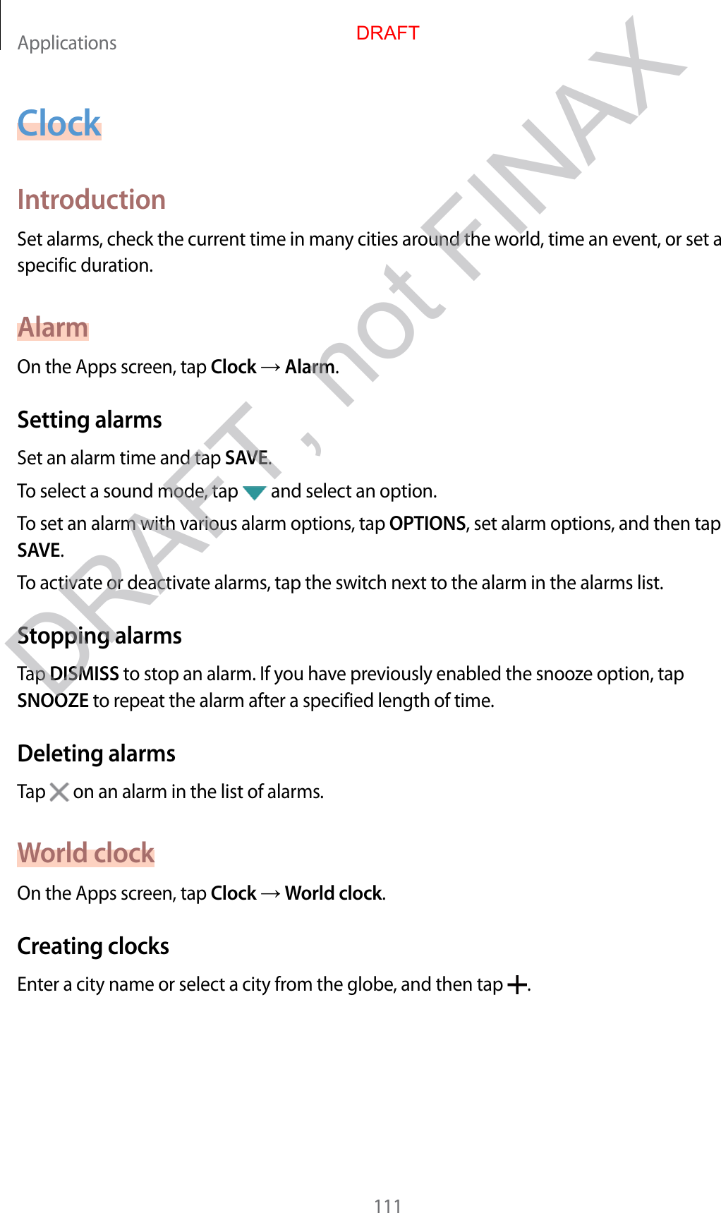 Applications111ClockIntroductionSet alarms, check the current time in many cities around the world, time an event, or set a specific duration.AlarmOn the Apps screen, tap Clock  Alarm.Setting alarmsSet an alarm time and tap SAVE.To select a sound mode, tap   and select an option.To set an alarm with various alarm options, tap OPTIONS, set alarm options, and then tap SAVE.To activate or deactivate alarms, tap the switch next to the alarm in the alarms list.Stopping alarmsTap DISMISS to stop an alarm. If you have previously enabled the snooze option, tap SNOOZE to repeat the alarm after a specified length of time.Deleting alarmsTap   on an alarm in the list of alarms.World clockOn the Apps screen, tap Clock  World clock.Creating clocksEnter a city name or select a city from the globe, and then tap  .DRAFTDRAFT, not FINAX