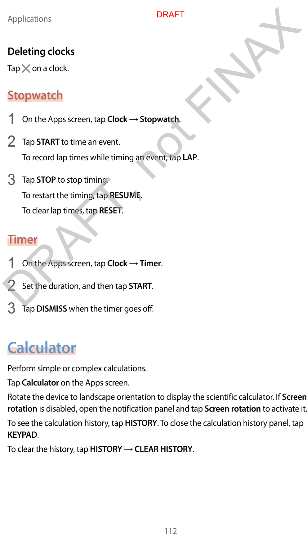 Applications112Deleting clocksTap   on a clock.Stopwatch1  On the Apps screen, tap Clock  Stopwatch.2  Tap START to time an event.To record lap times while timing an event, tap LAP.3  Tap STOP to stop timing.To restart the timing, tap RESUME.To clear lap times, tap RESET.Timer1  On the Apps screen, tap Clock  Timer.2  Set the duration, and then tap START.3  Tap DISMISS when the timer goes off.CalculatorPerform simple or complex calculations.Tap Calculator on the Apps screen.Rotate the device to landscape orientation to display the scientific calculator. If Screen rotation is disabled, open the notification panel and tap Screen rotation to activate it.To see the calculation history, tap HISTORY. To close the calculation history panel, tap KEYPAD.To clear the history, tap HISTORY  CLEAR HISTORY.DRAFTDRAFT, not FINAX