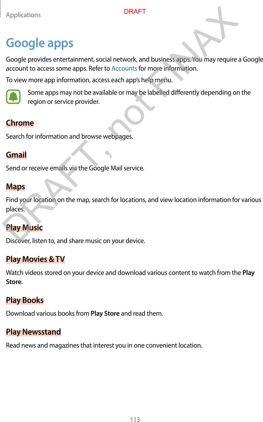 Applications113Google appsGoogle provides entertainment, social network, and business apps. You may require a Google account to access some apps. Refer to Accounts for more information.To view more app information, access each app’s help menu.Some apps may not be available or may be labelled differently depending on the region or service provider.ChromeSearch for information and browse webpages.GmailSend or receive emails via the Google Mail service.MapsFind your location on the map, search for locations, and view location information for various places.Play MusicDiscover, listen to, and share music on your device.Play Movies &amp; TVWatch videos stored on your device and download various content to watch from the Play Store.Play BooksDownload various books from Play Store and read them.Play NewsstandRead news and magazines that interest you in one convenient location.DRAFTDRAFT, not FINAX