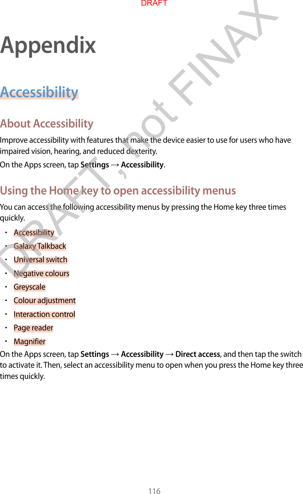 116AppendixAccessibilityAbout AccessibilityImprove accessibility with features that make the device easier to use for users who have impaired vision, hearing, and reduced dexterity.On the Apps screen, tap Settings  Accessibility.Using the Home key to open accessibility menusYou can access the following accessibility menus by pressing the Home key three times quickly.•Accessibility•Galaxy Talkback•Universal switch•Negative colours•Greyscale•Colour adjustment•Interaction control•Page reader•MagnifierOn the Apps screen, tap Settings  Accessibility  Direct access, and then tap the switch to activate it. Then, select an accessibility menu to open when you press the Home key three times quickly.DRAFTDRAFT, not FINAX