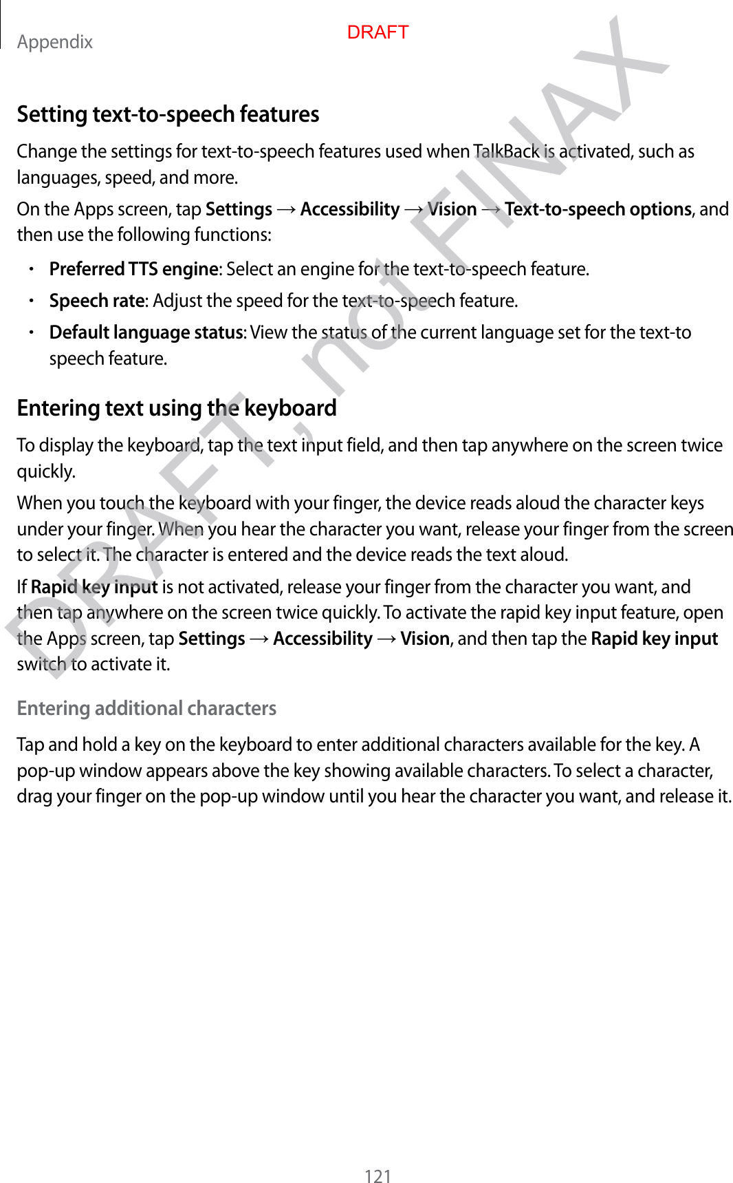 Appendix121Setting text-to-speech featuresChange the settings for text-to-speech features used when TalkBack is activated, such as languages, speed, and more.On the Apps screen, tap Settings  Accessibility  Vision  Text-to-speech options, and then use the following functions:•Preferred TTS engine: Select an engine for the text-to-speech feature.•Speech rate: Adjust the speed for the text-to-speech feature.•Default language status: View the status of the current language set for the text-to speech feature.Entering text using the keyboardTo display the keyboard, tap the text input field, and then tap anywhere on the screen twice quickly.When you touch the keyboard with your finger, the device reads aloud the character keys under your finger. When you hear the character you want, release your finger from the screen to select it. The character is entered and the device reads the text aloud.If Rapid key input is not activated, release your finger from the character you want, and then tap anywhere on the screen twice quickly. To activate the rapid key input feature, open the Apps screen, tap Settings  Accessibility  Vision, and then tap the Rapid key input switch to activate it.Entering additional charactersTap and hold a key on the keyboard to enter additional characters available for the key. A pop-up window appears above the key showing available characters. To select a character, drag your finger on the pop-up window until you hear the character you want, and release it.DRAFTDRAFT, not FINAX