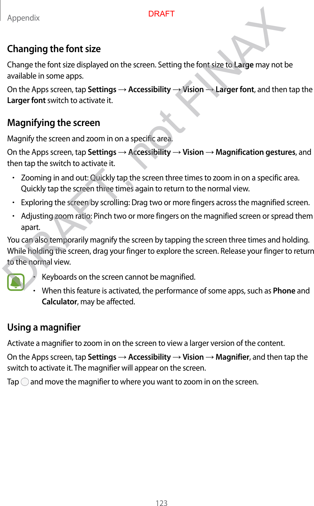 Appendix123Changing the font sizeChange the font size displayed on the screen. Setting the font size to Large may not be available in some apps.On the Apps screen, tap Settings  Accessibility  Vision  Larger font, and then tap the Larger font switch to activate it.Magnifying the screenMagnify the screen and zoom in on a specific area.On the Apps screen, tap Settings  Accessibility  Vision  Magnification gestures, and then tap the switch to activate it.•Zooming in and out: Quickly tap the screen three times to zoom in on a specific area. Quickly tap the screen three times again to return to the normal view.•Exploring the screen by scrolling: Drag two or more fingers across the magnified screen.•Adjusting zoom ratio: Pinch two or more fingers on the magnified screen or spread them apart.You can also temporarily magnify the screen by tapping the screen three times and holding. While holding the screen, drag your finger to explore the screen. Release your finger to return to the normal view.•Keyboards on the screen cannot be magnified.•When this feature is activated, the performance of some apps, such as Phone and Calculator, may be affected.Using a magnifierActivate a magnifier to zoom in on the screen to view a larger version of the content.On the Apps screen, tap Settings  Accessibility  Vision  Magnifier, and then tap the switch to activate it. The magnifier will appear on the screen.Tap   and move the magnifier to where you want to zoom in on the screen.DRAFTDRAFT, not FINAX
