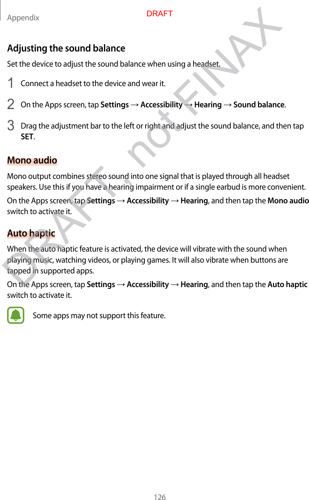 Appendix126Adjusting the sound balanceSet the device to adjust the sound balance when using a headset.1  Connect a headset to the device and wear it.2  On the Apps screen, tap Settings  Accessibility  Hearing  Sound balance.3  Drag the adjustment bar to the left or right and adjust the sound balance, and then tap SET.Mono audioMono output combines stereo sound into one signal that is played through all headset speakers. Use this if you have a hearing impairment or if a single earbud is more convenient.On the Apps screen, tap Settings  Accessibility  Hearing, and then tap the Mono audio switch to activate it.Auto hapticWhen the auto haptic feature is activated, the device will vibrate with the sound when playing music, watching videos, or playing games. It will also vibrate when buttons are tapped in supported apps.On the Apps screen, tap Settings  Accessibility  Hearing, and then tap the Auto haptic switch to activate it.Some apps may not support this feature.DRAFTDRAFT, not FINAX