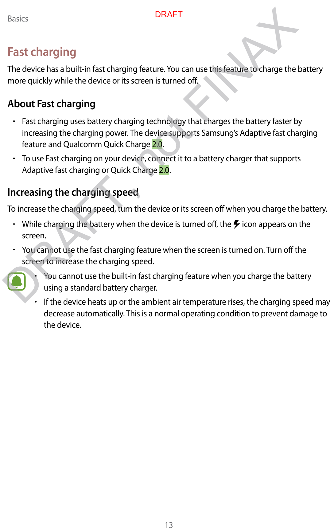 Basics13Fast chargingThe device has a built-in fast charging feature. You can use this feature to charge the battery more quickly while the device or its screen is turned off.About Fast charging•Fast charging uses battery charging technology that charges the battery faster by increasing the charging power. The device supports Samsung’s Adaptive fast charging feature and Qualcomm Quick Charge 2.0.•To use Fast charging on your device, connect it to a battery charger that supports Adaptive fast charging or Quick Charge 2.0.Increasing the charging speedTo increase the charging speed, turn the device or its screen off when you charge the battery.•While charging the battery when the device is turned off, the   icon appears on the screen.•You cannot use the fast charging feature when the screen is turned on. Turn off the screen to increase the charging speed.•You cannot use the built-in fast charging feature when you charge the battery using a standard battery charger.•If the device heats up or the ambient air temperature rises, the charging speed may decrease automatically. This is a normal operating condition to prevent damage to the device.DRAFTDRAFT, not FINAX