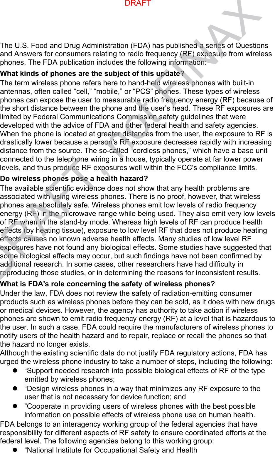 The U.S. Food and Drug Administration (FDA) has published a series of Questions and Answers for consumers relating to radio frequency (RF) exposure from wireless phones. The FDA publication includes the following information: What kinds of phones are the subject of this update? The term wireless phone refers here to hand-held wireless phones with built-in antennas, often called “cell,” “mobile,” or “PCS” phones. These types of wireless phones can expose the user to measurable radio frequency energy (RF) because of the short distance between the phone and the user&apos;s head. These RF exposures are limited by Federal Communications Commission safety guidelines that were developed with the advice of FDA and other federal health and safety agencies. When the phone is located at greater distances from the user, the exposure to RF is drastically lower because a person&apos;s RF exposure decreases rapidly with increasing distance from the source. The so-called “cordless phones,” which have a base unit connected to the telephone wiring in a house, typically operate at far lower power levels, and thus produce RF exposures well within the FCC&apos;s compliance limits. Do wireless phones pose a health hazard? The available scientific evidence does not show that any health problems are associated with using wireless phones. There is no proof, however, that wireless phones are absolutely safe. Wireless phones emit low levels of radio frequency energy (RF) in the microwave range while being used. They also emit very low levels of RF when in the stand-by mode. Whereas high levels of RF can produce health effects (by heating tissue), exposure to low level RF that does not produce heating effects causes no known adverse health effects. Many studies of low level RF exposures have not found any biological effects. Some studies have suggested that some biological effects may occur, but such findings have not been confirmed by additional research. In some cases, other researchers have had difficulty in reproducing those studies, or in determining the reasons for inconsistent results. What is FDA&apos;s role concerning the safety of wireless phones? Under the law, FDA does not review the safety of radiation-emitting consumer products such as wireless phones before they can be sold, as it does with new drugs or medical devices. However, the agency has authority to take action if wireless phones are shown to emit radio frequency energy (RF) at a level that is hazardous to the user. In such a case, FDA could require the manufacturers of wireless phones to notify users of the health hazard and to repair, replace or recall the phones so that the hazard no longer exists. Although the existing scientific data do not justify FDA regulatory actions, FDA has urged the wireless phone industry to take a number of steps, including the following: “Support needed research into possible biological effects of RF of the typeemitted by wireless phones;“Design wireless phones in a way that minimizes any RF exposure to theuser that is not necessary for device function; and“Cooperate in providing users of wireless phones with the best possibleinformation on possible effects of wireless phone use on human health.FDA belongs to an interagency working group of the federal agencies that have responsibility for different aspects of RF safety to ensure coordinated efforts at the federal level. The following agencies belong to this working group: “National Institute for Occupational Safety and HealthDRAFTDRAFT, not FINAX