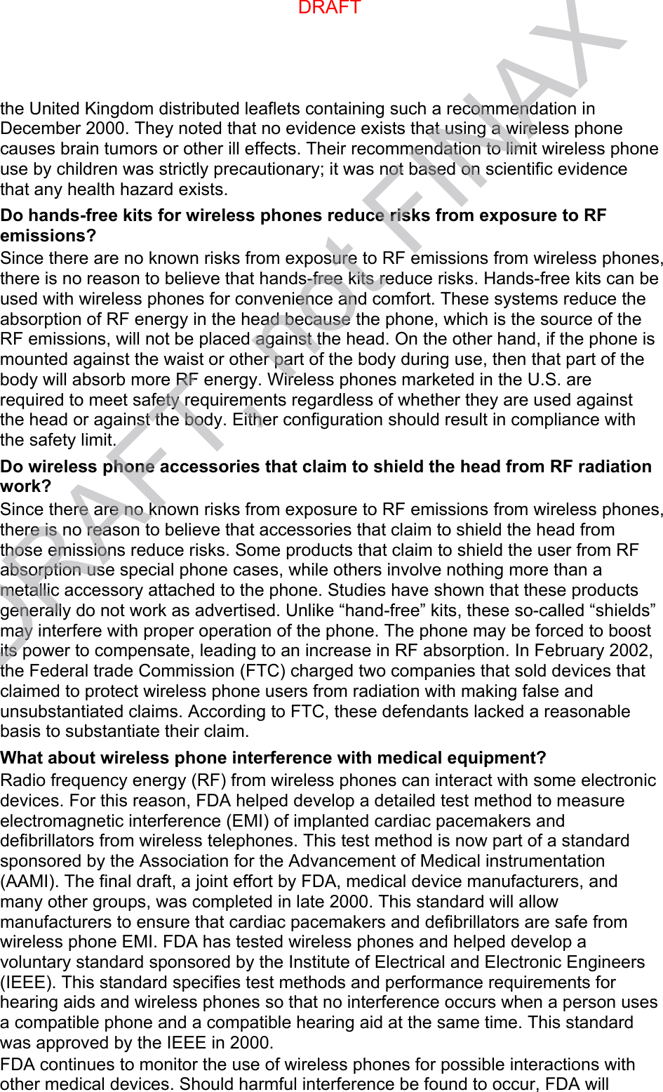 the United Kingdom distributed leaflets containing such a recommendation in December 2000. They noted that no evidence exists that using a wireless phone causes brain tumors or other ill effects. Their recommendation to limit wireless phone use by children was strictly precautionary; it was not based on scientific evidence that any health hazard exists.   Do hands-free kits for wireless phones reduce risks from exposure to RF emissions? Since there are no known risks from exposure to RF emissions from wireless phones, there is no reason to believe that hands-free kits reduce risks. Hands-free kits can be used with wireless phones for convenience and comfort. These systems reduce the absorption of RF energy in the head because the phone, which is the source of the RF emissions, will not be placed against the head. On the other hand, if the phone is mounted against the waist or other part of the body during use, then that part of the body will absorb more RF energy. Wireless phones marketed in the U.S. are required to meet safety requirements regardless of whether they are used against the head or against the body. Either configuration should result in compliance with the safety limit. Do wireless phone accessories that claim to shield the head from RF radiation work? Since there are no known risks from exposure to RF emissions from wireless phones, there is no reason to believe that accessories that claim to shield the head from those emissions reduce risks. Some products that claim to shield the user from RF absorption use special phone cases, while others involve nothing more than a metallic accessory attached to the phone. Studies have shown that these products generally do not work as advertised. Unlike “hand-free” kits, these so-called “shields” may interfere with proper operation of the phone. The phone may be forced to boost its power to compensate, leading to an increase in RF absorption. In February 2002, the Federal trade Commission (FTC) charged two companies that sold devices that claimed to protect wireless phone users from radiation with making false and unsubstantiated claims. According to FTC, these defendants lacked a reasonable basis to substantiate their claim. What about wireless phone interference with medical equipment? Radio frequency energy (RF) from wireless phones can interact with some electronic devices. For this reason, FDA helped develop a detailed test method to measure electromagnetic interference (EMI) of implanted cardiac pacemakers and defibrillators from wireless telephones. This test method is now part of a standard sponsored by the Association for the Advancement of Medical instrumentation (AAMI). The final draft, a joint effort by FDA, medical device manufacturers, and many other groups, was completed in late 2000. This standard will allow manufacturers to ensure that cardiac pacemakers and defibrillators are safe from wireless phone EMI. FDA has tested wireless phones and helped develop a voluntary standard sponsored by the Institute of Electrical and Electronic Engineers (IEEE). This standard specifies test methods and performance requirements for hearing aids and wireless phones so that no interference occurs when a person uses a compatible phone and a compatible hearing aid at the same time. This standard was approved by the IEEE in 2000. FDA continues to monitor the use of wireless phones for possible interactions with other medical devices. Should harmful interference be found to occur, FDA will DRAFTDRAFT, not FINAX