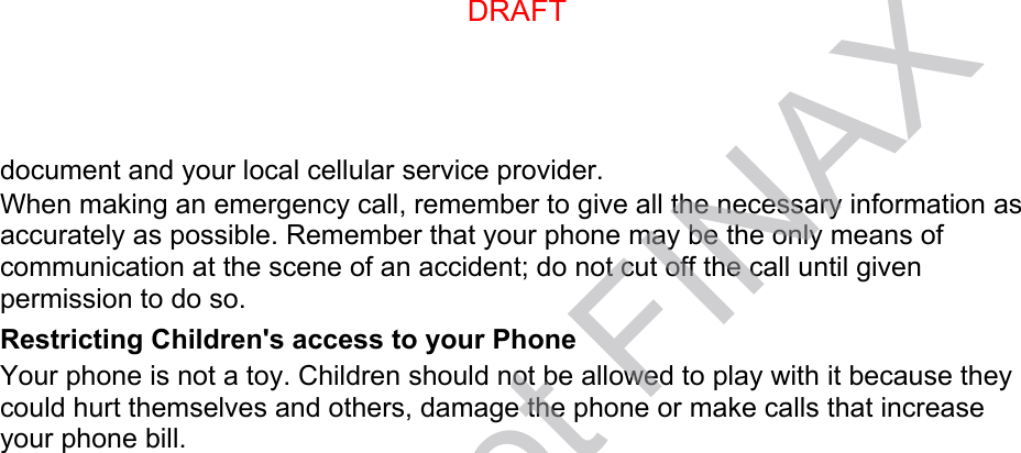 document and your local cellular service provider. When making an emergency call, remember to give all the necessary information as accurately as possible. Remember that your phone may be the only means of communication at the scene of an accident; do not cut off the call until given permission to do so. Restricting Children&apos;s access to your Phone Your phone is not a toy. Children should not be allowed to play with it because they could hurt themselves and others, damage the phone or make calls that increase your phone bill. DRAFTDRAFT, not FINAX