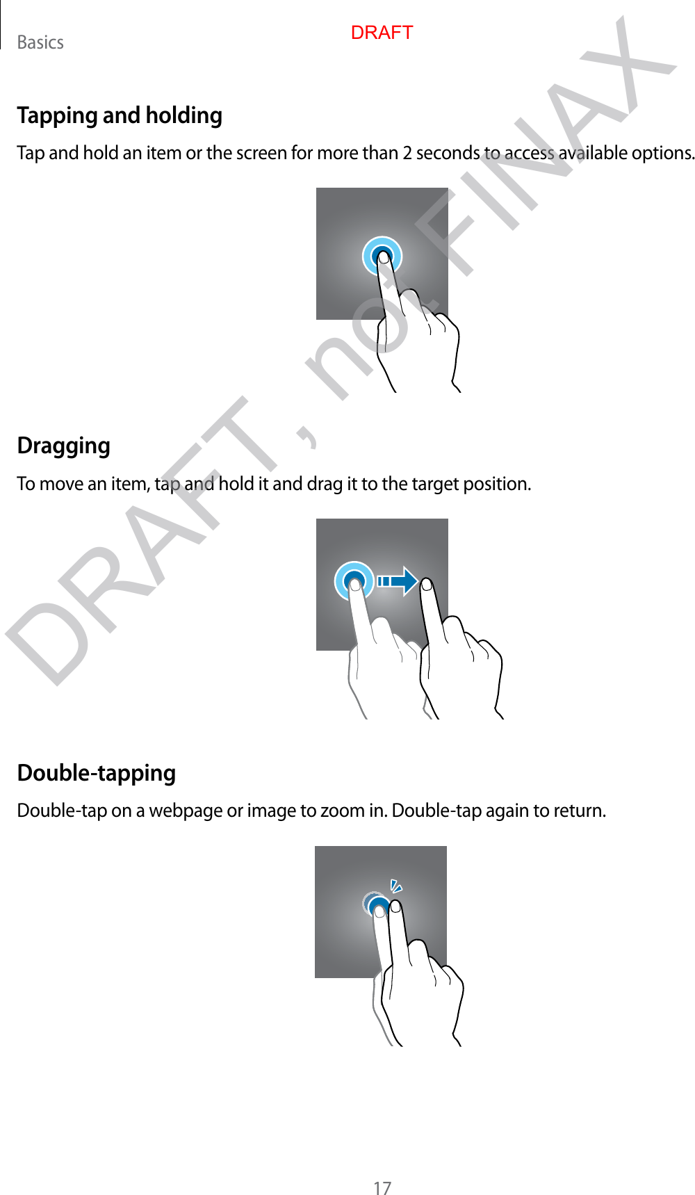 Basics17Tapping and holdingTap and hold an item or the screen for more than 2 seconds to access available options.DraggingTo move an item, tap and hold it and drag it to the target position.Double-tappingDouble-tap on a webpage or image to zoom in. Double-tap again to return.DRAFTDRAFT, not FINAX