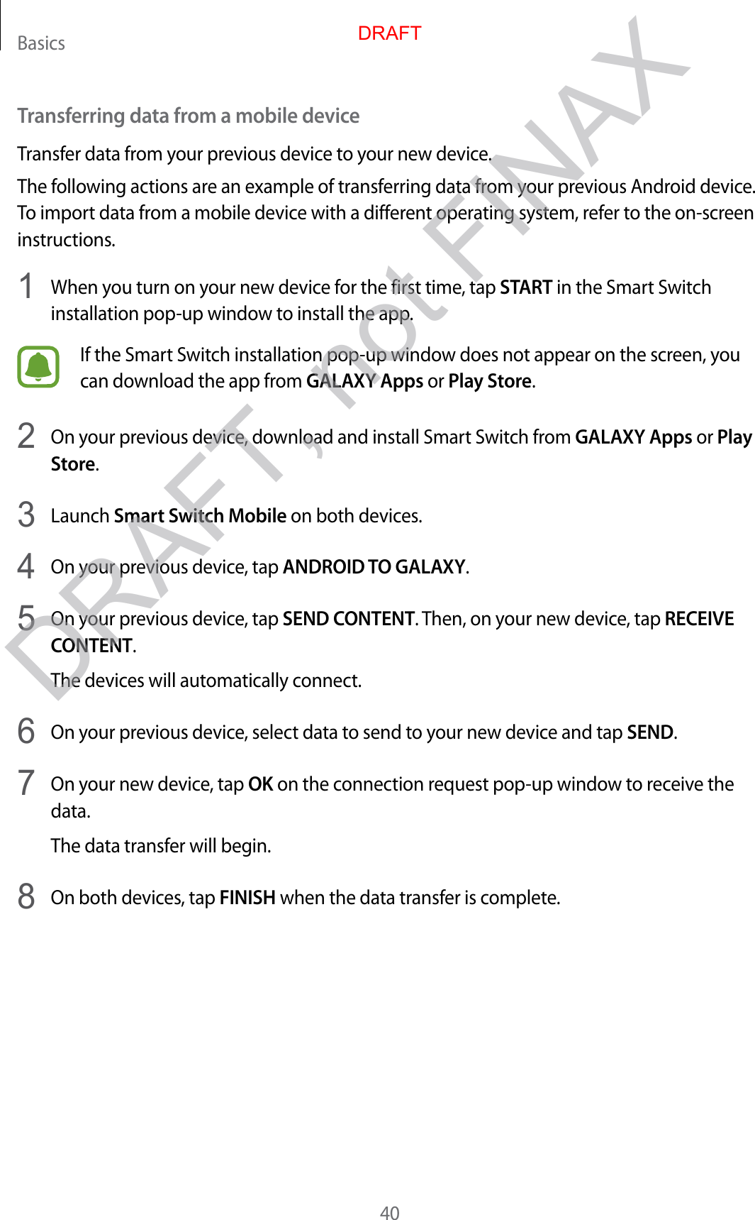 Basics40Transferring data from a mobile deviceTransfer data from your previous device to your new device.The following actions are an example of transferring data from your previous Android device. To import data from a mobile device with a different operating system, refer to the on-screen instructions.1  When you turn on your new device for the first time, tap START in the Smart Switch installation pop-up window to install the app.If the Smart Switch installation pop-up window does not appear on the screen, you can download the app from GALAXY Apps or Play Store.2  On your previous device, download and install Smart Switch from GALAXY Apps or Play Store.3  Launch Smart Switch Mobile on both devices.4  On your previous device, tap ANDROID TO GALAXY.5  On your previous device, tap SEND CONTENT. Then, on your new device, tap RECEIVE CONTENT.The devices will automatically connect.6  On your previous device, select data to send to your new device and tap SEND.7  On your new device, tap OK on the connection request pop-up window to receive the data.The data transfer will begin.8  On both devices, tap FINISH when the data transfer is complete.DRAFTDRAFT, not FINAX
