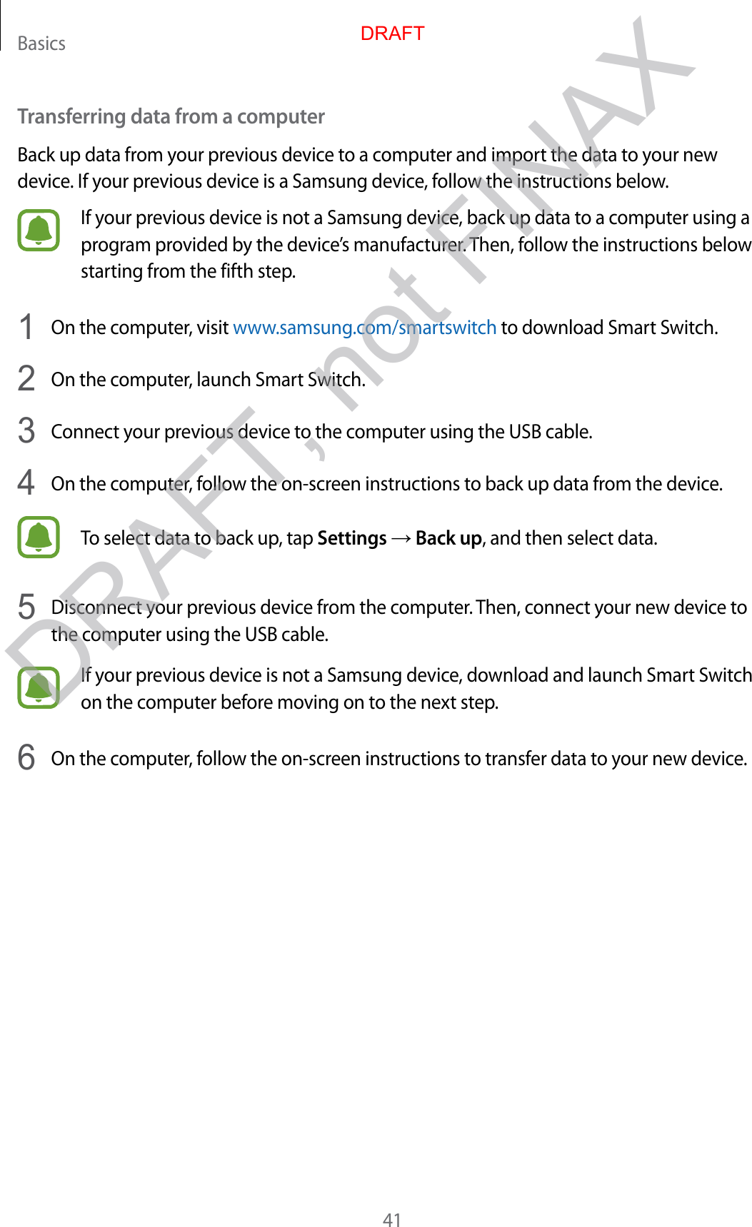 Basics41Transferring data from a computerBack up data from your previous device to a computer and import the data to your new device. If your previous device is a Samsung device, follow the instructions below.If your previous device is not a Samsung device, back up data to a computer using a program provided by the device’s manufacturer. Then, follow the instructions below starting from the fifth step.1  On the computer, visit www.samsung.com/smartswitch to download Smart Switch.2  On the computer, launch Smart Switch.3  Connect your previous device to the computer using the USB cable.4  On the computer, follow the on-screen instructions to back up data from the device.To select data to back up, tap Settings → Back up, and then select data.5  Disconnect your previous device from the computer. Then, connect your new device to the computer using the USB cable.If your previous device is not a Samsung device, download and launch Smart Switch on the computer before moving on to the next step.6  On the computer, follow the on-screen instructions to transfer data to your new device.DRAFTDRAFT, not FINAX