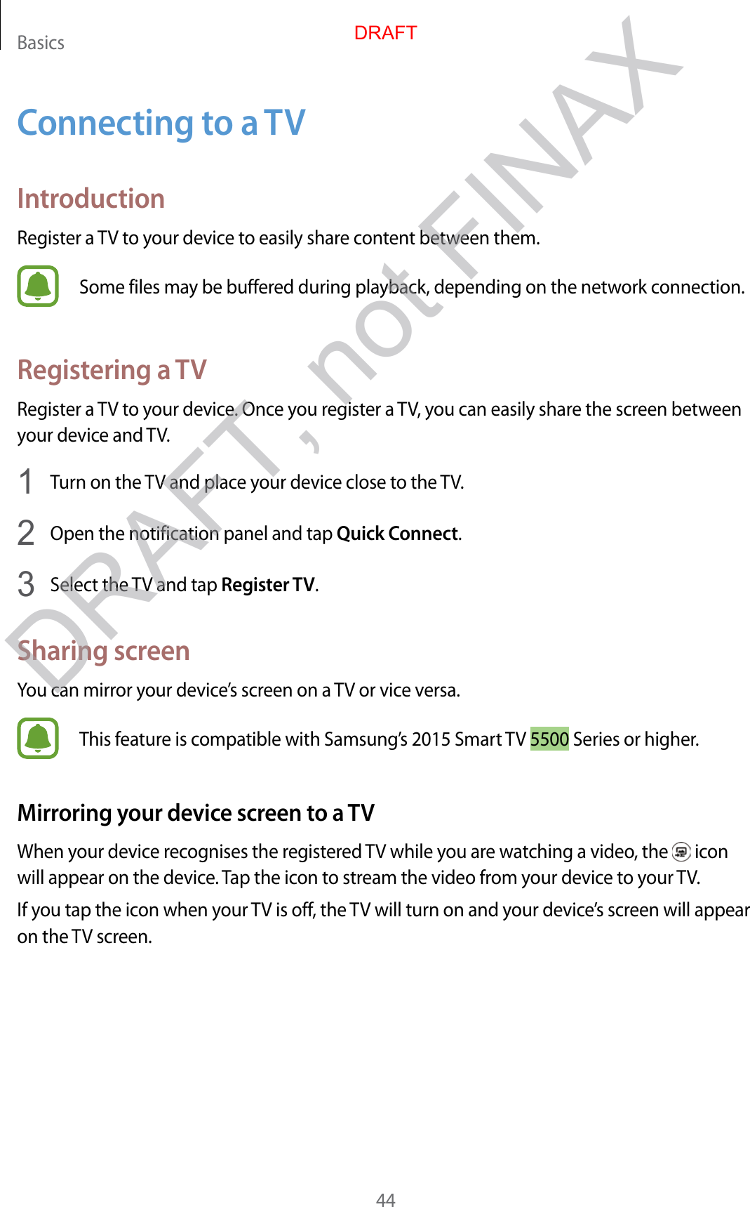 Basics44Connecting to a TVIntroductionRegister a TV to your device to easily share content between them.Some files may be buffered during playback, depending on the network connection.Registering a TVRegister a TV to your device. Once you register a TV, you can easily share the screen between your device and TV.1  Turn on the TV and place your device close to the TV.2  Open the notification panel and tap Quick Connect.3  Select the TV and tap Register TV.Sharing screenYou can mirror your device’s screen on a TV or vice versa.This feature is compatible with Samsung’s 2015 Smart TV 5500 Series or higher.Mirroring your device screen to a TVWhen your device recognises the registered TV while you are watching a video, the   icon will appear on the device. Tap the icon to stream the video from your device to your TV.If you tap the icon when your TV is off, the TV will turn on and your device’s screen will appear on the TV screen.DRAFTDRAFT, not FINAX