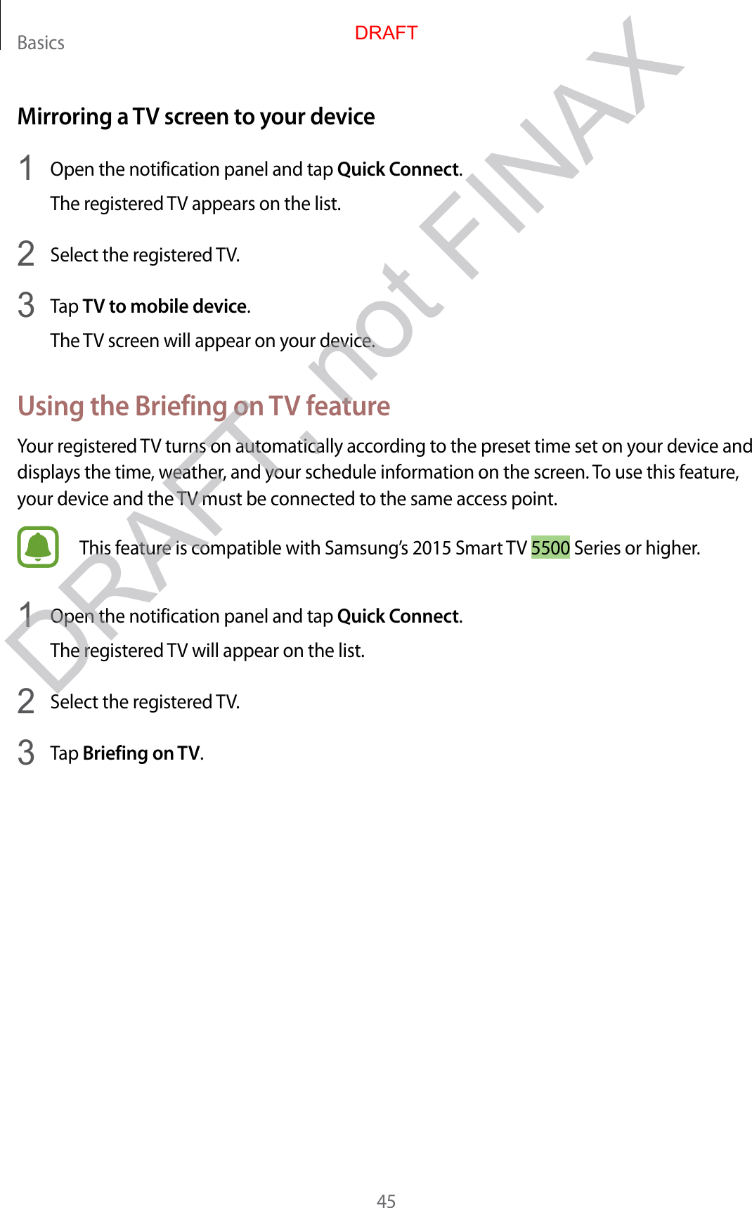 Basics45Mirroring a TV screen to your device1  Open the notification panel and tap Quick Connect.The registered TV appears on the list.2  Select the registered TV.3  Tap TV to mobile device.The TV screen will appear on your device.Using the Briefing on TV featureYour registered TV turns on automatically according to the preset time set on your device and displays the time, weather, and your schedule information on the screen. To use this feature, your device and the TV must be connected to the same access point.This feature is compatible with Samsung’s 2015 Smart TV 5500 Series or higher.1  Open the notification panel and tap Quick Connect.The registered TV will appear on the list.2  Select the registered TV.3  Tap Briefing on TV.DRAFTDRAFT, not FINAX
