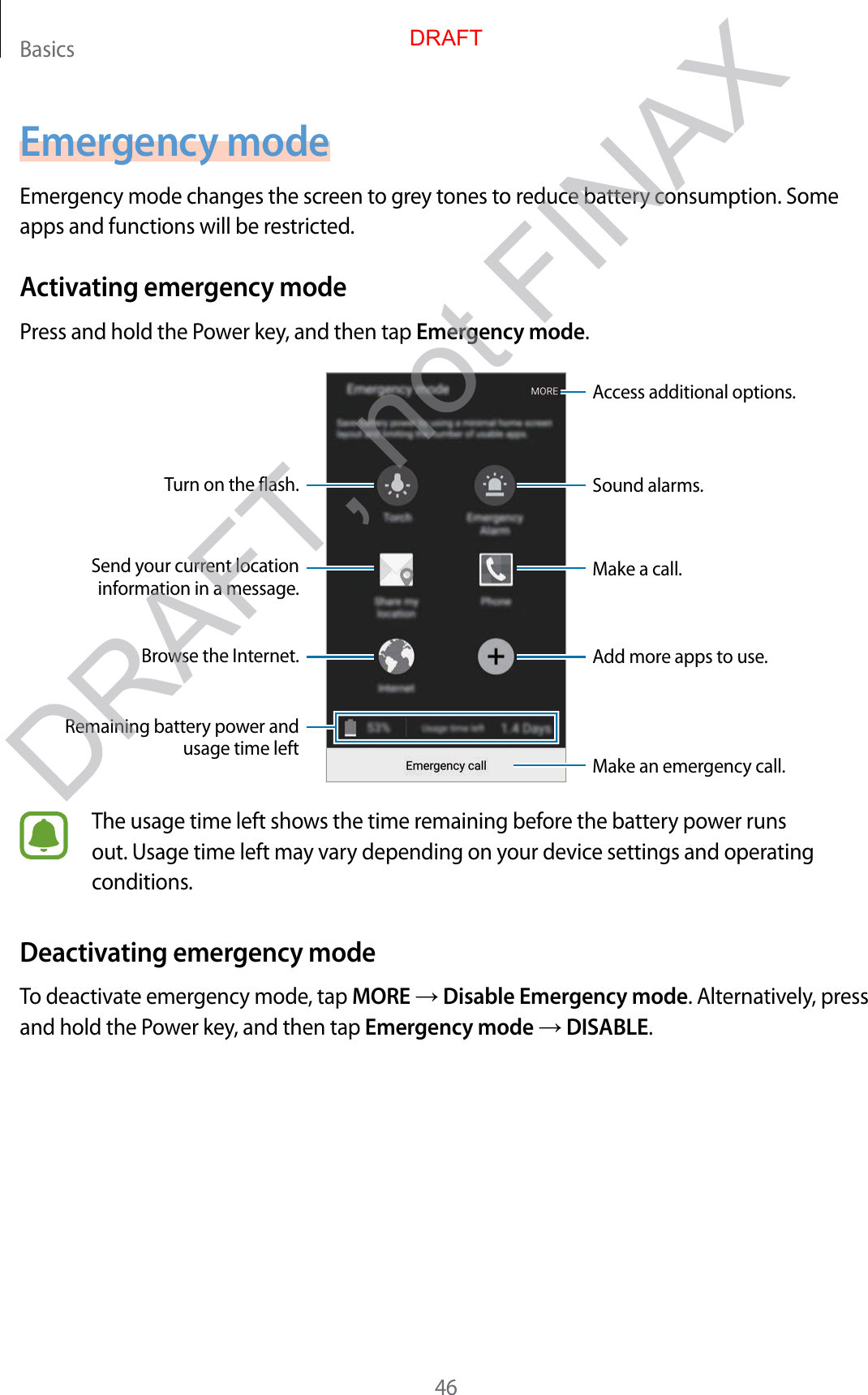 Basics46Emergency modeEmergency mode changes the screen to grey tones to reduce battery consumption. Some apps and functions will be restricted.Activating emergency modePress and hold the Power key, and then tap Emergency mode.Add more apps to use.Make an emergency call.Remaining battery power and usage time leftTurn on the flash.Make a call.Send your current location information in a message.Browse the Internet.Access additional options.Sound alarms.The usage time left shows the time remaining before the battery power runs out. Usage time left may vary depending on your device settings and operating conditions.Deactivating emergency modeTo deactivate emergency mode, tap MORE → Disable Emergency mode. Alternatively, press and hold the Power key, and then tap Emergency mode → DISABLE.DRAFTDRAFT, not FINAX