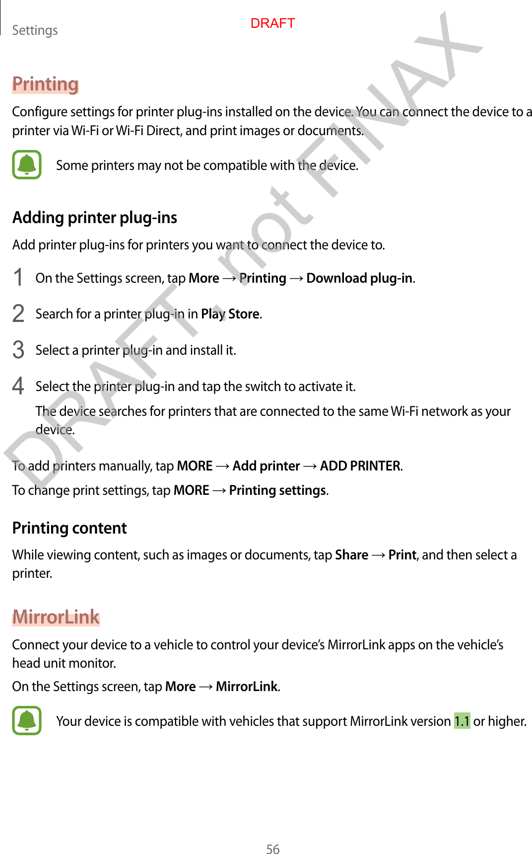 Settings56PrintingConfigure settings for printer plug-ins installed on the device. You can connect the device to a printer via Wi-Fi or Wi-Fi Direct, and print images or documents.Some printers may not be compatible with the device.Adding printer plug-insAdd printer plug-ins for printers you want to connect the device to.1  On the Settings screen, tap More → Printing → Download plug-in.2  Search for a printer plug-in in Play Store.3  Select a printer plug-in and install it.4  Select the printer plug-in and tap the switch to activate it.The device searches for printers that are connected to the same Wi-Fi network as your device.To add printers manually, tap MORE → Add printer → ADD PRINTER.To change print settings, tap MORE → Printing settings.Printing contentWhile viewing content, such as images or documents, tap Share → Print, and then select a printer.MirrorLinkConnect your device to a vehicle to control your device’s MirrorLink apps on the vehicle’s head unit monitor.On the Settings screen, tap More → MirrorLink.Your device is compatible with vehicles that support MirrorLink version 1.1 or higher.DRAFTDRAFT, not FINAX