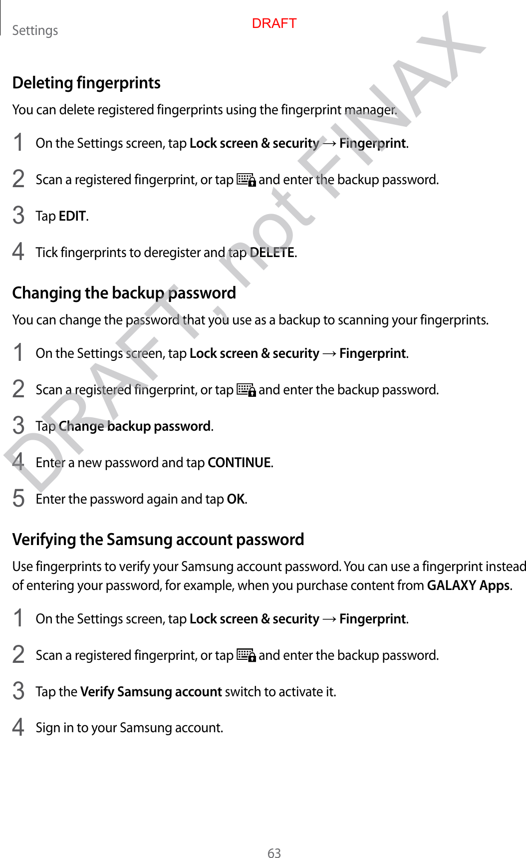 Settings63Deleting fingerprintsYou can delete registered fingerprints using the fingerprint manager.1  On the Settings screen, tap Lock screen &amp; security → Fingerprint.2  Scan a registered fingerprint, or tap   and enter the backup password.3  Tap EDIT.4  Tick fingerprints to deregister and tap DELETE.Changing the backup passwordYou can change the password that you use as a backup to scanning your fingerprints.1  On the Settings screen, tap Lock screen &amp; security → Fingerprint.2  Scan a registered fingerprint, or tap   and enter the backup password.3  Tap Change backup password.4  Enter a new password and tap CONTINUE.5  Enter the password again and tap OK.Verifying the Samsung account passwordUse fingerprints to verify your Samsung account password. You can use a fingerprint instead of entering your password, for example, when you purchase content from GALAXY Apps.1  On the Settings screen, tap Lock screen &amp; security → Fingerprint.2  Scan a registered fingerprint, or tap   and enter the backup password.3  Tap the Verify Samsung account switch to activate it.4  Sign in to your Samsung account.DRAFTDRAFT, not FINAX