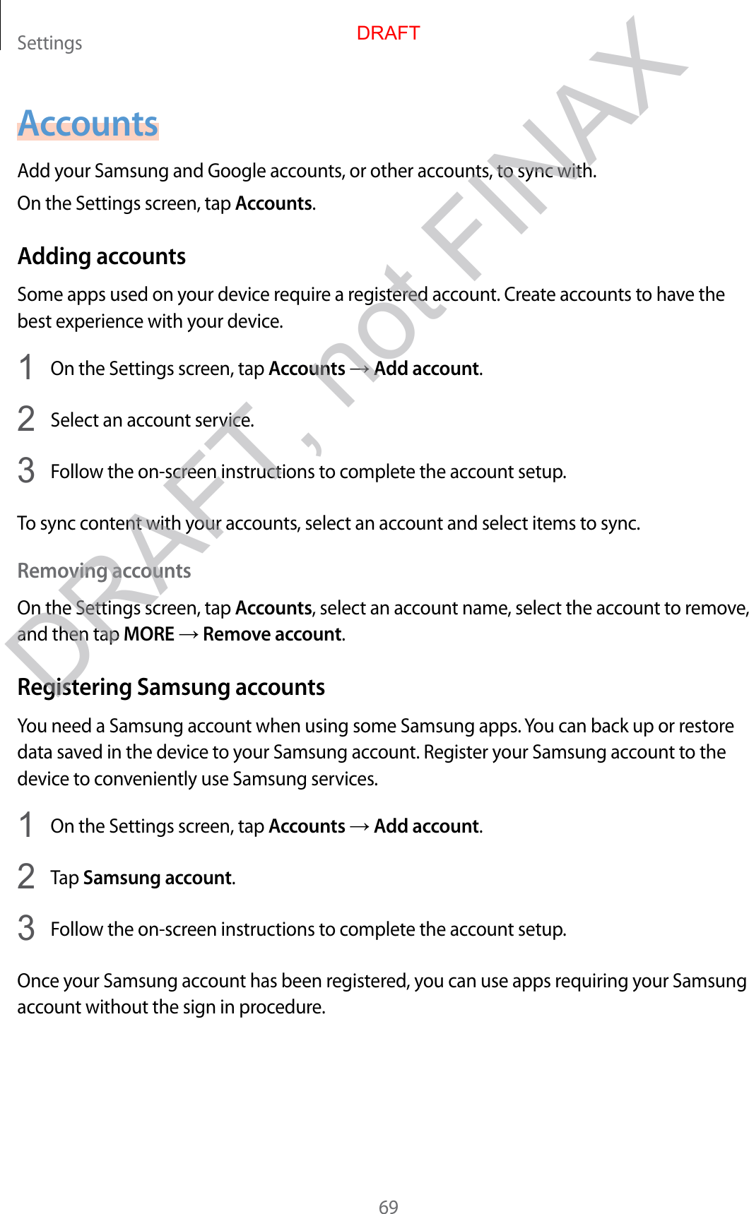 Settings69AccountsAdd your Samsung and Google accounts, or other accounts, to sync with.On the Settings screen, tap Accounts.Adding accountsSome apps used on your device require a registered account. Create accounts to have the best experience with your device.1  On the Settings screen, tap Accounts → Add account.2  Select an account service.3  Follow the on-screen instructions to complete the account setup.To sync content with your accounts, select an account and select items to sync.Removing accountsOn the Settings screen, tap Accounts, select an account name, select the account to remove, and then tap MORE → Remove account.Registering Samsung accountsYou need a Samsung account when using some Samsung apps. You can back up or restore data saved in the device to your Samsung account. Register your Samsung account to the device to conveniently use Samsung services.1  On the Settings screen, tap Accounts → Add account.2  Tap Samsung account.3  Follow the on-screen instructions to complete the account setup.Once your Samsung account has been registered, you can use apps requiring your Samsung account without the sign in procedure.DRAFTDRAFT, not FINAX