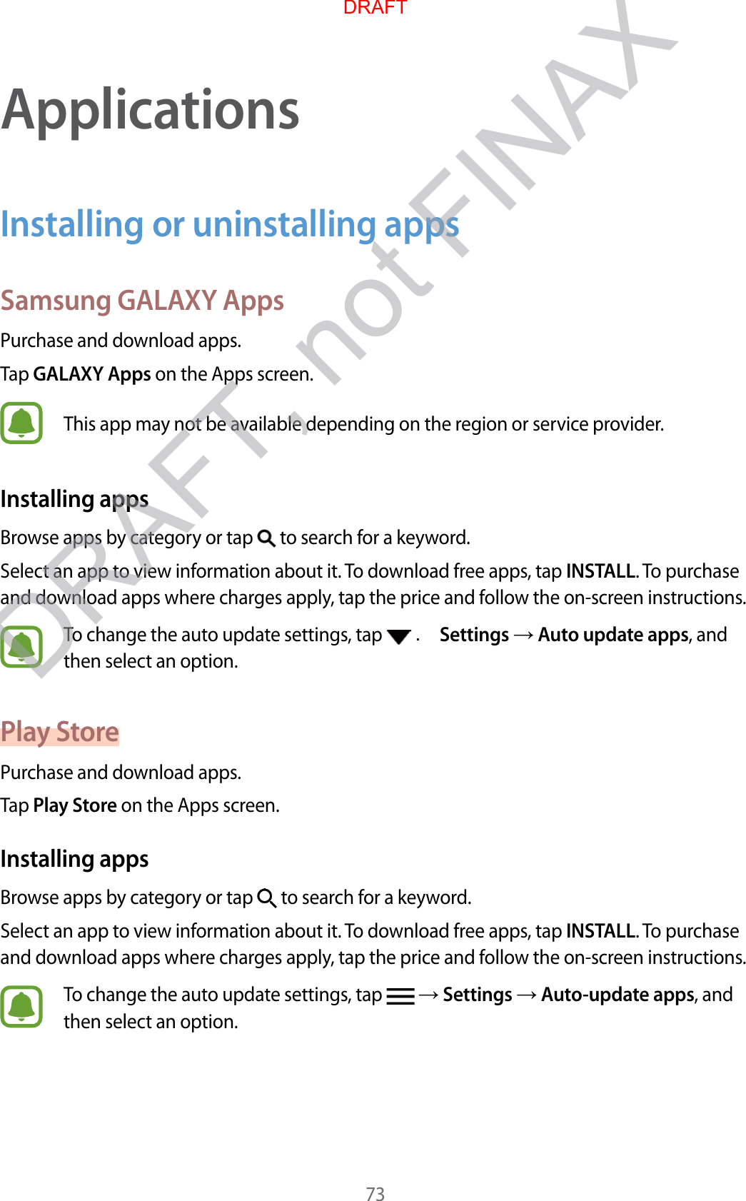 73ApplicationsInstalling or uninstalling appsSamsung GALAXY AppsPurchase and download apps.Tap GALAXY Apps on the Apps screen.This app may not be available depending on the region or service provider.Installing appsBrowse apps by category or tap   to search for a keyword.Select an app to view information about it. To download free apps, tap INSTALL. To purchase and download apps where charges apply, tap the price and follow the on-screen instructions.To change the auto update settings, tap   . Settings  Auto update apps, and then select an option.Play StorePurchase and download apps.Tap Play Store on the Apps screen.Installing appsBrowse apps by category or tap   to search for a keyword.Select an app to view information about it. To download free apps, tap INSTALL. To purchase and download apps where charges apply, tap the price and follow the on-screen instructions.To change the auto update settings, tap    Settings  Auto-update apps, and then select an option.DRAFTDRAFT, not FINAX