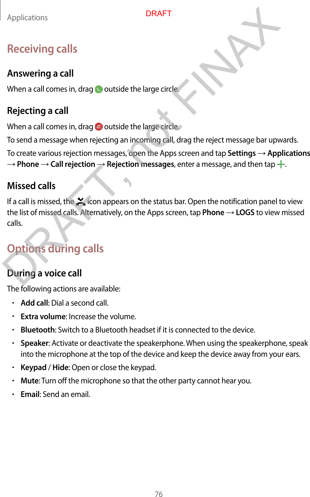 Applications76Receiving callsAnswering a callWhen a call comes in, drag   outside the large circle.Rejecting a callWhen a call comes in, drag   outside the large circle.To send a message when rejecting an incoming call, drag the reject message bar upwards.To create various rejection messages, open the Apps screen and tap Settings  Applications  Phone  Call rejection  Rejection messages, enter a message, and then tap  .Missed callsIf a call is missed, the   icon appears on the status bar. Open the notification panel to view the list of missed calls. Alternatively, on the Apps screen, tap Phone  LOGS to view missed calls.Options during callsDuring a voice callThe following actions are available:•Add call: Dial a second call.•Extra volume: Increase the volume.•Bluetooth: Switch to a Bluetooth headset if it is connected to the device.•Speaker: Activate or deactivate the speakerphone. When using the speakerphone, speak into the microphone at the top of the device and keep the device away from your ears.•Keypad / Hide: Open or close the keypad.•Mute: Turn off the microphone so that the other party cannot hear you.•Email: Send an email.DRAFTDRAFT, not FINAX