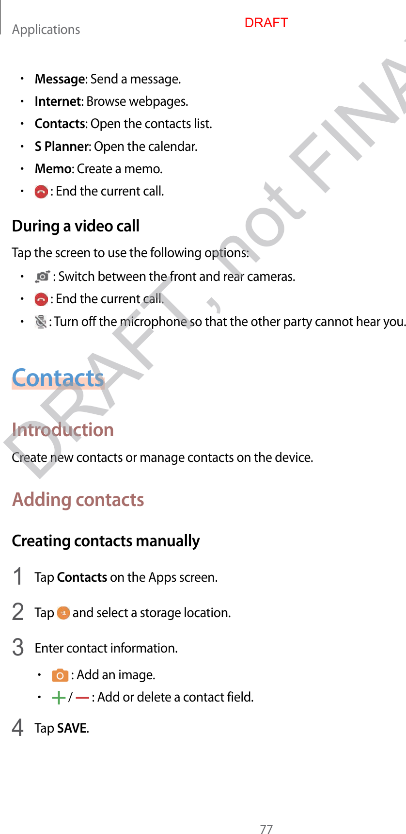 Applications77•Message: Send a message.•Internet: Browse webpages.•Contacts: Open the contacts list.•S Planner: Open the calendar.•Memo: Create a memo.• : End the current call.During a video callTap the screen to use the following options:• : Switch between the front and rear cameras.• : End the current call.• : Turn off the microphone so that the other party cannot hear you.ContactsIntroductionCreate new contacts or manage contacts on the device.Adding contactsCreating contacts manually1  Tap Contacts on the Apps screen.2  Tap   and select a storage location.3  Enter contact information.• : Add an image.• /   : Add or delete a contact field.4  Tap SAVE.DRAFTDRAFT, not FINAX