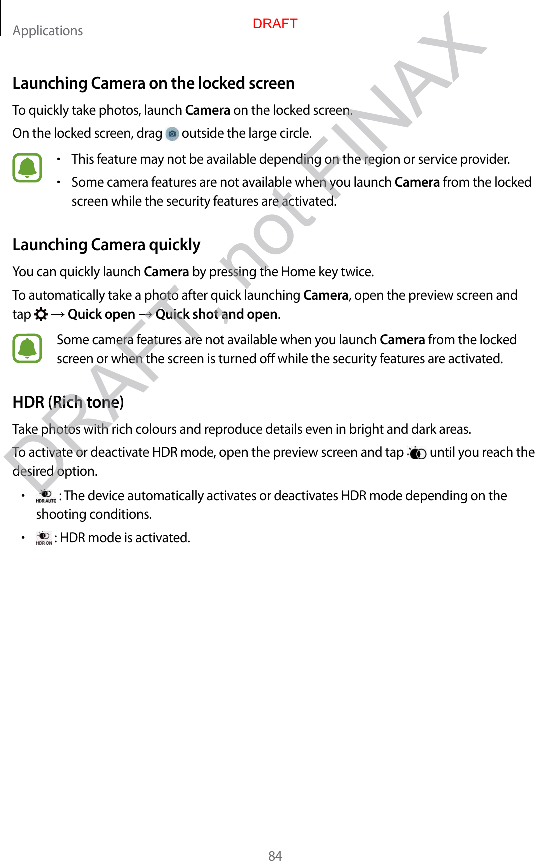 Applications84Launching Camera on the locked screenTo quickly take photos, launch Camera on the locked screen.On the locked screen, drag   outside the large circle.•This feature may not be available depending on the region or service provider.•Some camera features are not available when you launch Camera from the locked screen while the security features are activated.Launching Camera quicklyYou can quickly launch Camera by pressing the Home key twice.To automatically take a photo after quick launching Camera, open the preview screen and tap    Quick open  Quick shot and open.Some camera features are not available when you launch Camera from the locked screen or when the screen is turned off while the security features are activated.HDR (Rich tone)Take photos with rich colours and reproduce details even in bright and dark areas.To activate or deactivate HDR mode, open the preview screen and tap   until you reach the desired option.• : The device automatically activates or deactivates HDR mode depending on the shooting conditions.• : HDR mode is activated.DRAFTDRAFT, not FINAX