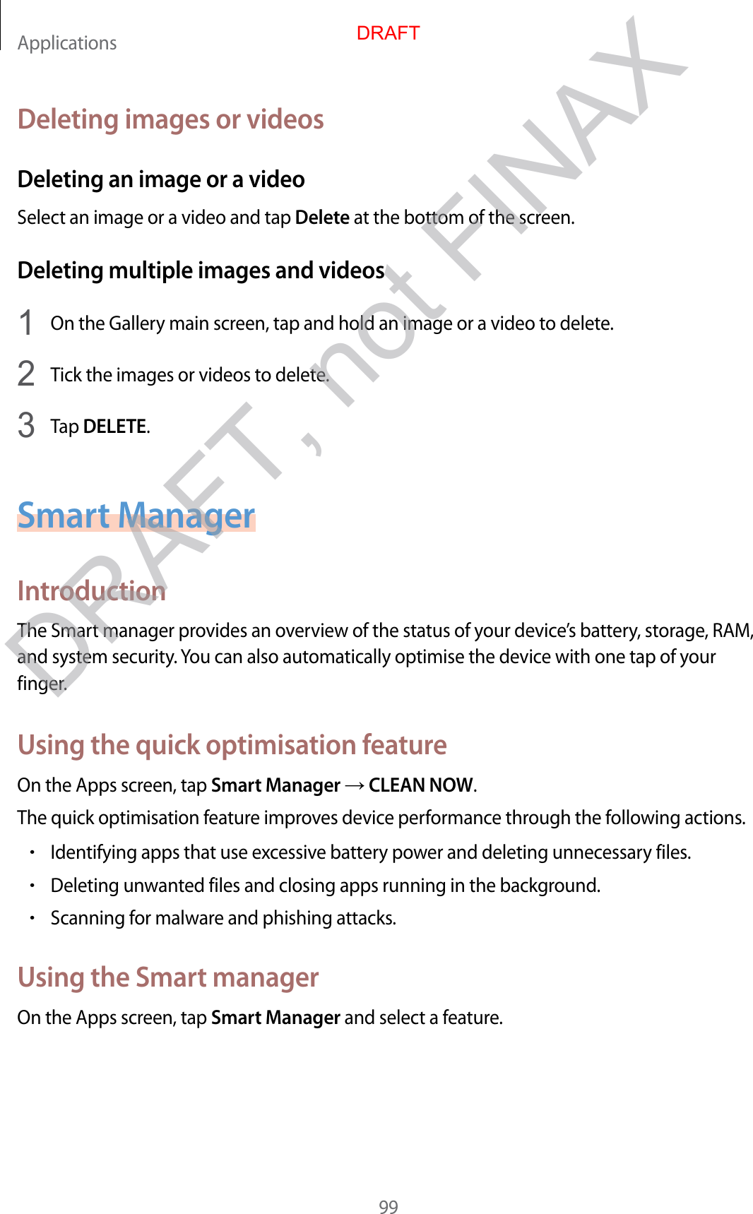 Applications99Deleting images or videosDeleting an image or a videoSelect an image or a video and tap Delete at the bottom of the screen.Deleting multiple images and videos1  On the Gallery main screen, tap and hold an image or a video to delete.2  Tick the images or videos to delete.3  Tap DELETE.Smart ManagerIntroductionThe Smart manager provides an overview of the status of your device’s battery, storage, RAM, and system security. You can also automatically optimise the device with one tap of your finger.Using the quick optimisation featureOn the Apps screen, tap Smart Manager  CLEAN NOW.The quick optimisation feature improves device performance through the following actions.•Identifying apps that use excessive battery power and deleting unnecessary files.•Deleting unwanted files and closing apps running in the background.•Scanning for malware and phishing attacks.Using the Smart managerOn the Apps screen, tap Smart Manager and select a feature.DRAFTDRAFT, not FINAX