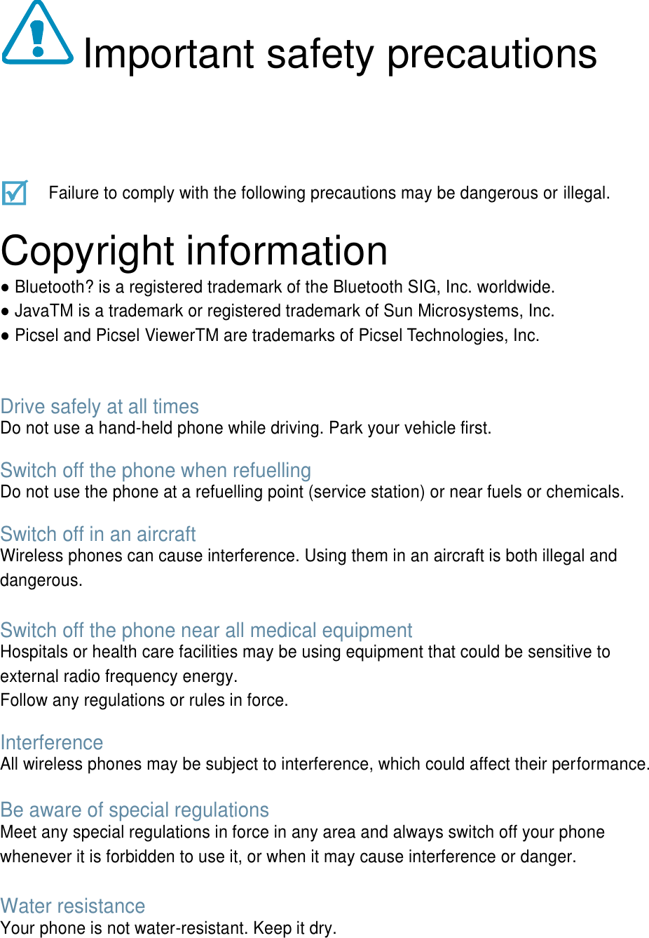  Important safety precautions    Failure to comply with the following precautions may be dangerous or illegal.  Copyright information ● Bluetooth? is a registered trademark of the Bluetooth SIG, Inc. worldwide. ● JavaTM is a trademark or registered trademark of Sun Microsystems, Inc. ● Picsel and Picsel ViewerTM are trademarks of Picsel Technologies, Inc.   Drive safely at all times Do not use a hand-held phone while driving. Park your vehicle first.    Switch off the phone when refuelling Do not use the phone at a refuelling point (service station) or near fuels or chemicals.  Switch off in an aircraft Wireless phones can cause interference. Using them in an aircraft is both illegal and dangerous.  Switch off the phone near all medical equipment Hospitals or health care facilities may be using equipment that could be sensitive to external radio frequency energy.   Follow any regulations or rules in force.  Interference All wireless phones may be subject to interference, which could affect their performance.  Be aware of special regulations Meet any special regulations in force in any area and always switch off your phone whenever it is forbidden to use it, or when it may cause interference or danger.  Water resistance Your phone is not water-resistant. Keep it dry.   