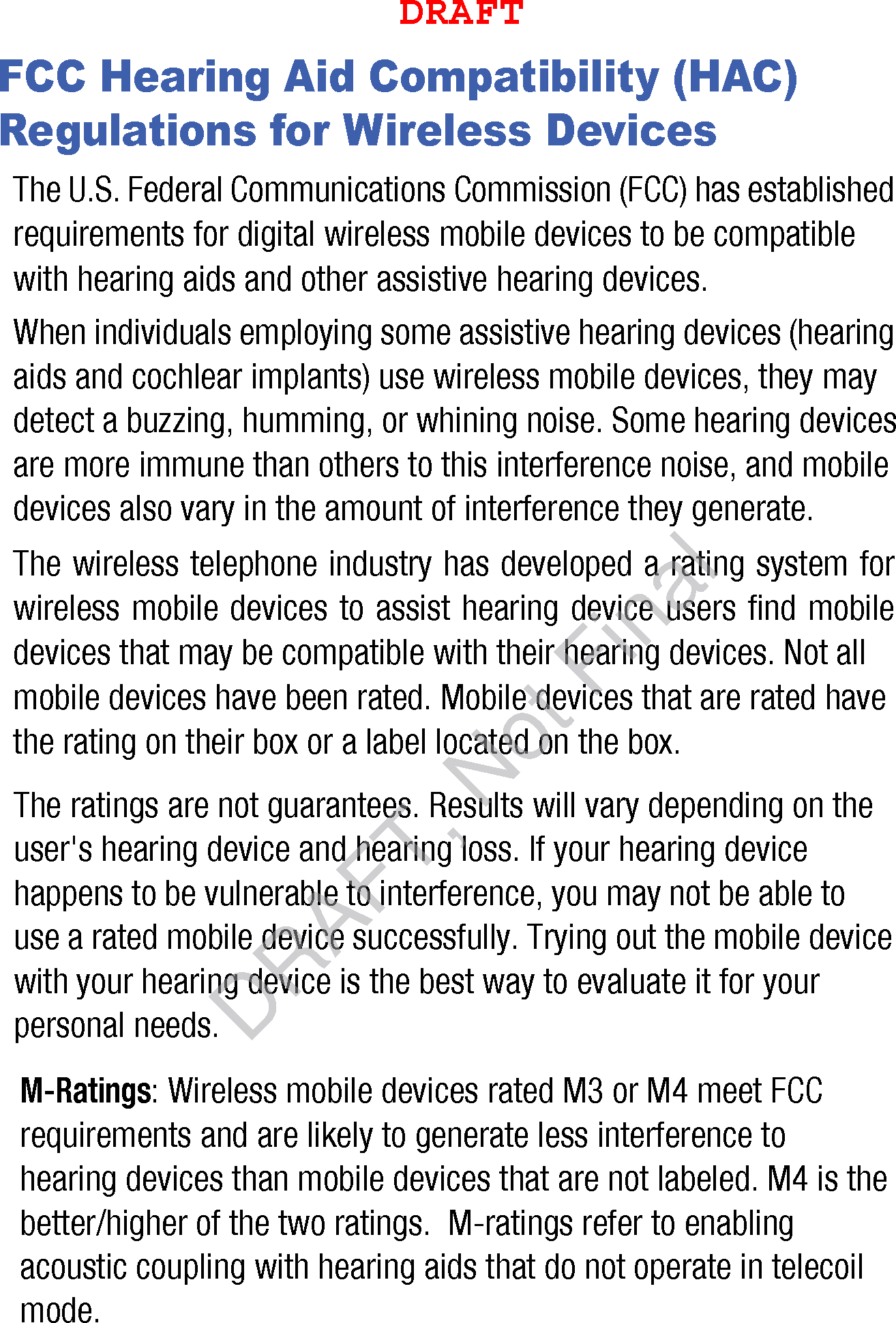 FCC Hearing Aid Compatibility (HAC) Regulations for Wireless DevicesThe U.S. Federal Communications Commission (FCC) has established requirements for digital wireless mobile devices to be compatible with hearing aids and other assistive hearing devices.When individuals employing some assistive hearing devices (hearing aids and cochlear implants) use wireless mobile devices, they may detect a buzzing, humming, or whining noise. Some hearing devices are more immune than others to this interference noise, and mobile devices also vary in the amount of interference they generate.The wireless telephone industry has developed a rating system for wireless mobile devices to assist hearing device users find mobile devices that may be compatible with their hearing devices. Not all mobile devices have been rated. Mobile devices that are rated have the rating on their box or a label located on the box.The ratings are not guarantees. Results will vary depending on the user's hearing device and hearing loss. If your hearing device happens to be vulnerable to interference, you may not be able to use a rated mobile device successfully. Trying out the mobile device with your hearing device is the best way to evaluate it for your personal needs.M-Ratings: Wireless mobile devices rated M3 or M4 meet FCC requirements and are likely to generate less interference to hearing devices than mobile devices that are not labeled. M4 is the better/higher of the two ratings. M-ratings refer to enabling acoustic coupling with hearing aids that do not operate in telecoil mode.DRAFTDRAFT, Not Final